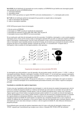 bit 6 EEIE (bit de habilitação de interrupção por escrita completa, na EEPROM) bit que habilita uma interrupção quando
uma operação de escrita na EEPROM termina.
1= interrupção habilitada
0= interrupção inibida
Se EEIE e EEIF (que pertence ao registro EECON1) estiverem simultaneamente a ‘1’, a interrupção pode ocorrer.
bit 7 GIE (bit de habilitação global de interrupção) bit que permite ou impede todas as interrupções
1= todas as interrupções são permitidas
0= todas as interrupções impedidas

O PIC16F84 possui quatro fontes de interrupção:
1. Fim de escrita na EEPROM
2. Interrupção em TMR0 causada por transbordo do temporizador
3. Interrupção por alteração nos pinos RB4, RB5, RB6 e RB7 do porto B.
4. Interrupção externa no pino RB0/INT do microcontrolador
De um modo geral, cada fonte de interrupção tem dois bits associados. Um habilita a interrupção e o outro assinala quando a
interrupção ocorre. Existe um bit comum a todas as interrupções chamado GIE que pode ser usado para impedir ou habilitar
todas as interrupções, simultaneamente. Este bit é muito útil quando se está a escrever um programa porque permite que
todas as interrupções sejam impedidas durante um período de tempo, de tal maneira que a execução de uma parte crítica do
programa não possa ser interrompida. Quando a instrução que faz GIE= 0 é executada (GIE= 0 impede todas as
interrupções), todas os pedidos de interrupção pendentes, serão ignorados.

Esquema das interrupções no microcontrolador PIC16F84
As interrupções que estão pendentes e que são ignoradas, são processadas quando o bit GIE é posto a ‘1’ (GIE= 1, todas as
interrupções permitidas). Quando a interrupção é atendida, o bit GIE é posto a ‘0’, de tal modo que, quaisquer interrupções
adicionais sejam inibidas, o endereço de retorno é guardado na pilha e, no contador de programa, é escrito 0004h – somente
depois disto, é que a resposta a uma interrupção começa!
Depois de a interrupção ser processada, o bit que por ter sido posto a ‘1’ permitiu a interrupção, deve agora ser reposto a
‘0’, senão, a rotina de interrupção irá ser automaticamente processada novamente, mal se efetue o regresso ao programa
principal.
Guardando os conteúdos dos registros importantes
A única coisa que é guardada na pilha durante uma interrupção é o valor de retorno do contador de programa (por valor de
retorno do contador de programa entende-se o endereço da instrução que estava para ser executada, mas que não foi, por
causa de ter ocorrido a interrupção). Guardar apenas o valor do contador de programa não é, muitas vezes, suficiente.
Alguns registros que já foram usados no programa principal, podem também vir a ser usados na rotina de interrupção. Se
nós não salvaguardamos os seus valores, quando acontece o regresso da sub-rotina para o programa principal os conteúdos
dos registros podem ser inteiramente diferentes, o que causaria um erro no programa. Um exemplo para este caso é o
conteúdo do registro de trabalho W (work register). Se supormos que o programa principal estava a usar o registro de
trabalho W nalgumas das suas operações e se ele contiver algum valor que seja importante para a instrução seguinte, então a
interrupção que ocorre antes desta instrução vai alterar o valor do registro de trabalho W, indo influenciar diretamente o
programa principal.
O procedimento para a gravação de registros importantes antes de ir para a sub-rotina de interrupção, designa-se por
‘PUSH’, enquanto que o procedimento que recupera esses valores, é chamado POP. PUSH e POP são instruções

27

 