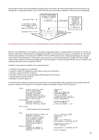 provenientes de outros microcontroladores (da Intel), agora esses nomes são aceites para designar estes dois processos de
salvaguarda e recuperação de dados. Como o PIC16F84 não possui instruções comparáveis, elas têm que ser programadas.

Uma das possíveis causas de erros é não salvaguardar dados antes de executar um subprograma de interrupção

Devido à sua simplicidade e uso freqüente, estas partes do programa podem ser implementadas com macros. O conceito de
Macro é explicado em “Programação em linguagem Assembly”. No exemplo que se segue, os conteúdos de W e do registro
STATUS são guardados nas variáveis W_TEMP e STATUS_TEMP antes de correr a rotina de interrupção. No início da
rotina PUSH, nós precisamos de verificar qual o banco que está a ser selecionado porque W_TEMP e STATUS_TEMP
estão situados no banco 0. Para troca de dados entre estes dois registros, é usada a instrução SWAPF em vez de MOVF, pois
a primeira não afeta os bits do registro STATUS.
Exemplo é um programa assembler com os seguintes passos:
1. Verificar em que banco nos encontramos
2. Guardar o registro W qualquer que seja o banco em que nos encontramos
3. Guardar o registro STATUS no banco 0.
4. Executar a rotina de serviço de interrupção ISR (Interrupt Service Routine)
5. Recuperação do registro STATUS
6. Restaurar o valor do registro W
Se existirem mais variáveis ou registros que necessitem de ser salvaguardados, então, precisamos de os guardar depois de
guardar o registro STATUS (passo 3) e recuperá-los depois de restaurar o registro STATUS (passo 5).

28

 