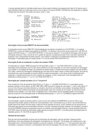 A mesma operação pode ser realizada usando macros, desta maneira obtemos um programa mais legível. Os macros que já
estão definidos podem ser usados para escrever novos macros. Os macros BANK1 e BANK0 que são explicados no capítulo
“Organização da memória” são usados nos macros ‘push’ e ‘pop’.

Interrupção externa no pino RB0/INT do microcontrolador
A interrupção externa no pino RB0/ INT é desencadeada por um impulso ascendente (se o bit INTEDG = 1 no registro
OPTION<6>), ou por um impulso descendente (se INTEDG = 0). Quando o sinal correto surge no pino INT, o bit INTF do
registro INTCON é posto a ‘1’. O bit INTF (INTCON<1>) tem que ser reposto a ‘0’ na rotina de interrupção, afim de que a
interrupção não possa voltar a ocorrer de novo, quando do regresso ao programa principal. Esta é uma parte importante do
programa e que o programador não pode esquecer, caso contrário o programa irá constantemente saltar para a rotina de
interrupção. A interrupção pode ser inibida, pondo a ‘0’ o bit de controle INTE (INTCON<4>).
Interrupção devido ao transbordar (overflow) do contador TMR0
O transbordar do contador TMR0 (passagem de FFh para 00h) vai pôr a ‘1’ o bit TOIF (INTCON<2>), Esta é uma
interrupção muito importante, uma vez que, muitos problemas da vida real podem ser resolvidos utilizando esta interrupção.
Um exemplo é o da medição de tempo. Se soubermos de quanto tempo o contador precisa para completar um ciclo de 00h a
FFh, então, o número de interrupções multiplicado por esse intervalo de tempo, dá-nos o tempo total decorrido. Na rotina de
interrupção uma variável guardada na memória RAM vai sendo incrementada, o valor dessa variável multiplicado pelo
tempo que o contador precisa para um ciclo completo de contagem, vai dar o tempo gasto. Esta interrupção pode ser
habilitada ou inibida, pondo a ‘1’ ou a ‘0’ o bit TOIE (INTCON<5>).
Interrupção por variação nos pinos 4, 5, 6 e 7 do porto B
Uma variação em 4 bits de entrada do Porto B (bits 4 a 7), põe a ‘1’ o bit RBIF (INTCON<0>). A interrupção ocorre,
portanto, quando os níveis lógicos em RB7, RB6, RB5 e RB4 do porto B, mudam do valor lógico ‘1’ para o valor lógico ‘0’
ou vice-versa. Para que estes pinos detectem as variações, eles devem ser definidos como entradas. Se qualquer deles for
definido como saída, nenhuma interrupção será gerada quando surgir uma variação do nível lógico. Se estes pinos forem
definidos como entradas, o seu valor atual é comparado com o valor anterior, que foi guardado quando se fez a leitura
anterior do porto B. Esta interrupção pode ser habilitada/inibida pondo a ‘1’ ou a ‘0’, o bit RBIE do registro INTCON.
Interrupção por fim de escrita na EEPROM
Esta interrupção é apenas de natureza prática. Como escrever num endereço da EEPROM leva cerca de 10ms (o que
representa muito tempo quando se fala de um microcontrolador), não é recomendável que se deixe o microcontrolador um
grande intervalo de tempo sem fazer nada, à espera do fim da operação da escrita. Assim, dispomos de um mecanismo de
interrupção que permite ao microcontrolador continuar a executar o programa principal, enquanto, em simultâneo, procede à
escrita na EEPROM. Quando esta operação de escrita se completa, uma interrupção informa o microcontrolador deste fato.
O bit EEIF, através do qual esta informação é dada, pertence ao registro EECON1. A ocorrência desta interrupção pode ser
impedida, pondo a ‘0’ o bit EEIE do registro INTCON.
Iniciação da interrupção
Para que num microcontrolador se possa usar um mecanismo de interrupção, é preciso proceder a algumas tarefas
preliminares. Estes procedimentos são designados resumidamente por “iniciação”. Na iniciação, nós estabelecemos a que
interrupções deve o microcontrolador responder e as que deve ignorar. Se não pusermos a ‘1’ o bit que permite uma certa
interrupção, o programa vai ignorar a correspondente sub-rotina de interrupção. Por este meio, nós podemos controlar a

29

 