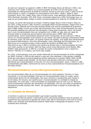 de autor por copiarem ao copiarem o 6800. A MOS Technology deixou de fabricar o 6501, mas
continuou com o 6502. O 6502 é um microprocessador de 8 bits com 56 instruções e uma
capacidade de endereçamento de 64KB de memória. Devido ao seu baixo custo, o 6502 torna-se
muito popular e, assim, é instalado em computadores como KIM-1, Apple I, Apple II, Atari,
Comodore, Acorn, Oric, Galeb, Orao, Ultra e muitos outros. Cedo aparecem vários fabricantes do
6502 (Rockwell, Sznertek, GTE, NCR, Ricoh e Comodore adquiriram a MOS Technology) que, no
auge da sua prosperidade, chegou a vender microprocessadores à razão de 15 milhões por ano !
Contudo, os outros não baixaram os braços. Frederico Faggin deixa a Intel e funda a Zilog Inc.
Em 1976, a Zilog anuncia o Z80. Durante a concepção deste microprocessador, Faggin toma uma
decisão crítica. Sabendo que tinha sido já desenvolvida uma enorme quantidade de programas
para o 8080, Faggin conclui que muitos vão permanecer fieis a este microprocessador por causa
das grandes despesas que adviriam das alterações a todos estes programas. Assim, ele decide
que o novo microprocessador deve ser compatível com o 8080, ou seja, deve ser capaz de
executar todos os programas que já tenham sido escritos para o 8080. Além destas
características, outras características adicionais foram introduzidas, de tal modo que o Z80 se
tornou um microprocessador muito potente no seu tempo. Ele podia endereçar directamente 64KB
de memória, tinha 176 instruções, um grande número de registos, uma opção para refrescamento
de memória RAM dinâmica, uma única alimentação, maior velocidade de funcionamento, etc. O
Z80 tornou-se um grande sucesso e toda a gente se transferiu do 8080 para o Z80.
Pode dizer-se que o Z80 se constituiu sem sombra de dúvida como o microprocessador de 8 bits
com maior sucesso no seu tempo. Além da Zilog, outros novos fabricantes como Mostek, NEC,
SHARP e SGS apareceram. O Z80 foi o coração de muitos computadores como o Spectrum,
Partner, TRS703, Z-3 e Galaxy, que foram aqui usados.
Em 1976, a Intel apareceu com uma versão melhorada do microprocessador de 8 bits e designada
por 8085. Contudo, o Z80 era tão superior a este que, bem depressa, a Intel perdeu a batalha.
Ainda que mais alguns microprocessadores tenham aparecido no mercado (6809, 2650, SC/MP
etc.), já tudo estava então decidido. Já não havia mais grandes melhorias a introduzir pelos
fabricantes que fundamentassem a troca por um novo microprocessador, assim, o 6502 e o Z80,
acompanhados pelo 6800, mantiveram-se como os mais representativos microprocessadores de 8
bits desse tempo.

Microcontroladores versus Microprocessadores
Um microcontrolador difere de um microprocessador em vários aspectos. Primeiro e o mais
importante, é a sua funcionalidade. Para que um microprocessador possa ser usado, outros
componentes devem-lhe ser adicionados, tais como memória e componentes para receber e
enviar dados. Em resumo, isso significa que o microprocessador é o verdadeiro coração do
computador. Por outro lado, o microcontrolador foi projectado para ter tudo num só. Nenhuns
outros componentes externos são necessários nas aplicações, uma vez que todos os periféricos
necessários já estão contidos nele. Assim, nós poupamos tempo e espaço na construção dos
dispositivos.

1.1 Unidade de Memória
A memória é a parte do microcontrolador cuja função é guardar dados.
A maneira mais fácil de explicar é descrevê-la como uma grande prateleira cheia de gavetas. Se
supusermos que marcamos as gavetas de modo a elas não se confundirem umas com as outras,
então o seu conteúdo será facilmente acessível. Basta saber a designação da gaveta e o seu
conteúdo será conhecido.

3

 