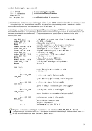 ocorrência das interrupções, o que é muito útil.

O exemplo de cima, mostra a iniciação da interrupção externa no pino RB0 de um microcontrolador. No sítio em que vemos
‘1’, isso significa que essa interrupção está habilitada. A ocorrência de outras interrupções não é permitida, e todas as
interrupções em conjunto estão mascaradas até que o bit GIE seja posto a ‘1’.
O exemplo que se segue, ilustra uma maneira típica de lidar com as interrupções. O PIC16F84 tem somente um endereço
para a rotina de interrupção. Isto significa que, primeiro, é necessário identificar qual a origem da interrupção (se mais que
uma fonte de interrupção estiver habilitada), e a seguir deve executar-se apenas a parte da sub-rotina que se refere à
interrupção em causa.

O regresso de uma rotina de interrupção pode efetuar-se com as instruções RETURN, RETLW e RETFIE.
Recomenda-se que seja usada a instrução RETFIE porque, essa instrução é a única que automaticamente põe a ‘1’ o
bit GIE, permitindo assim que novas interrupções possam ocorrer.

30

 