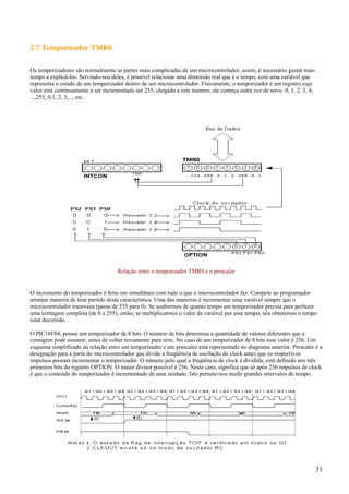 2.7 Temporizador TMR0
Os temporizadores são normalmente as partes mais complicadas de um microcontrolador, assim, é necessário gastar mais
tempo a explicá-los. Servindo-nos deles, é possível relacionar uma dimensão real que é o tempo, com uma variável que
representa o estado de um temporizador dentro de um microcontrolador. Físicamente, o temporizador é um registro cujo
valor está continuamente a ser incrementado até 255, chegado a este número, ele começa outra vez de novo: 0, 1, 2, 3, 4,
...,255, 0,1, 2, 3,..., etc.

Relação entre o temporizador TMR0 e o prescaler

O incremento do temporizador é feito em simultâneo com tudo o que o microcontrolador faz. Compete ao programador
arranjar maneira de tirar partido desta característica. Uma das maneiras é incrementar uma variável sempre que o
microcontrolador transvaza (passa de 255 para 0). Se soubermos de quanto tempo um temporizador precisa para perfazer
uma contagem completa (de 0 a 255), então, se multiplicarmos o valor da variável por esse tempo, nós obteremos o tempo
total decorrido.
O PIC16F84, possui um temporizador de 8 bits. O número de bits determina a quantidade de valores diferentes que a
contagem pode assumir, antes de voltar novamente para zero. No caso de um temporizador de 8 bits esse valor é 256. Um
esquema simplificado da relação entre um temporizador e um prescaler está representado no diagrama anterior. Prescaler é a
designação para a parte do microcontrolador que divide a freqüência de oscilação do clock antes que os respectivos
impulsos possam incrementar o temporizador. O número pelo qual a freqüência de clock é dividida, está definido nos três
primeiros bits do registro OPTION. O maior divisor possível é 256. Neste caso, significa que só após 256 impulsos de clock
é que o conteúdo do temporizador é incrementado de uma unidade. Isto permite-nos medir grandes intervalos de tempo.

31

 