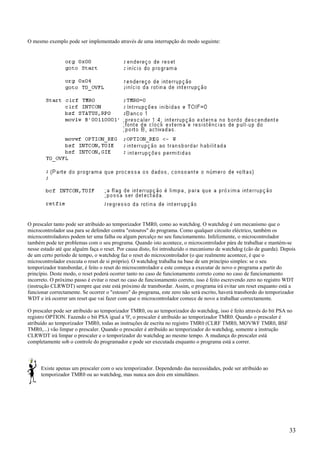 O mesmo exemplo pode ser implementado através de uma interrupção do modo seguinte:

O prescaler tanto pode ser atribuído ao temporizador TMR0, como ao watchdog. O watchdog é um mecanismo que o
microcontrolador usa para se defender contra "estouros" do programa. Como qualquer circuito eléctrico, também os
microcontroladores podem ter uma falha ou algum percalço no seu funcionamento. Infelizmente, o microcontrolador
também pode ter problemas com o seu programa. Quando isto acontece, o microcontrolador pára de trabalhar e mantém-se
nesse estado até que alguém faça o reset. Por causa disto, foi introduzido o mecanismo de watchdog (cão de guarda). Depois
de um certo período de tempo, o watchdog faz o reset do microcontrolador (o que realmente acontece, é que o
microcontrolador executa o reset de si próprio). O watchdog trabalha na base de um princípio simples: se o seu
temporizador transbordar, é feito o reset do microcontrolador e este começa a executar de novo o programa a partir do
princípio. Deste modo, o reset poderá ocorrer tanto no caso de funcionamento correto como no caso de funcionamento
incorreto. O próximo passo é evitar o reset no caso de funcionamento correto, isso é feito escrevendo zero no registro WDT
(instrução CLRWDT) sempre que este está próximo de transbordar. Assim, o programa irá evitar um reset enquanto está a
funcionar correctamente. Se ocorrer o "estouro" do programa, este zero não será escrito, haverá transbordo do temporizador
WDT e irá ocorrer um reset que vai fazer com que o microcontrolador comece de novo a trabalhar correctamente.
O prescaler pode ser atribuído ao temporizador TMR0, ou ao temporizador do watchdog, isso é feito através do bit PSA no
registro OPTION. Fazendo o bit PSA igual a '0', o prescaler é atribuído ao temporizador TMR0. Quando o prescaler é
atribuído ao temporizador TMR0, todas as instruções de escrita no registro TMR0 (CLRF TMR0, MOVWF TMR0, BSF
TMR0,...) vão limpar o prescaler. Quando o prescaler é atribuído ao temporizador do watchdog, somente a instrução
CLRWDT irá limpar o prescaler e o temporizador do watchdog ao mesmo tempo. A mudança do prescaler está
completamente sob o controle do programador e pode ser executada enquanto o programa está a correr.

Existe apenas um prescaler com o seu temporizador. Dependendo das necessidades, pode ser atribuído ao
temporizador TMR0 ou ao watchdog, mas nunca aos dois em simultâneo.

33

 