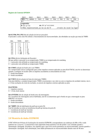 Registro de Controle OPTION

bit 0:2 PS0, PS1, PS2 (bits de seleção do divisor prescaler)
O prescaler e como estes bits afetam o funcionamento do microcontrolador, são abordados na secção que trata de TMR0.

bit 3 PSA (bit de Atribuição do Prescaler)
Bit que atribui o prescaler ou ao temporizador TMR0 ou ao temporizador do watchdog
1 = o prescaler está atribuído ao temporizador do watchdog.
0 = o prescaler está atribuído ao temporizador TMR0.
bit 4 T0SE (seleção de bordo ativo em TMR0)
Se o temporizador estiver configurado para contar impulsos externos aplicados ao pino RA4/T0CKI, este bit vai determinar
quando a contagem irá incidir sobre os impulsos ascendentes ou descendentes do sinal.
1 = bordo descendente
0 = bordo ascendente
bit 5 T0CS (bit de seleção de fonte de clock para TMR0)
Este pino habilita o contador/temporizador TMR0 a incrementar o seu valor ou com os impulsos do oscilador interno, isto é,
a 1/4 das oscilações do clock do oscilador, ou através de impulsos externos aplicados ao pino
RA4/T0CKI.
1 = impulsos externos
0 = 1/4 do clock interno
bit 6 INTEDG (bit de seleção do bordo ativo da interrupção)
Se a ocorrência de interrupções estiver habilitada, este bit vai determinar qual o bordo em que a interrupção no pino
RB0/INT vai ocorrer.
1 = bordo ascendente
0 = bordo descendente
bit 7 RBPU (Bit de habilitação dos pull-up no porto B)
Este bit introduz ou retira as resistências de pull-up internas do porto B.
1 = resistências de 'pull-up' inseridas
0 = resistências de 'pull-up' retiradas

2.8 Memória de dados EEPROM
O PIC16F84 tem 64 bytes de localizações de memória EEPROM, correspondentes aos endereços de 00h a 63h e onde
podemos ler e escrever. A característica mais importante desta memória é de não perder o seu conteúdo quando a
alimentação é desligada. Na prática, isso significa que o que lá foi escrito permanece no microcontrolador, mesmo quando a
alimentação é desligada. Sem alimentação, estes dados permanecem no microcontrolador durante mais de 40 anos

34

 