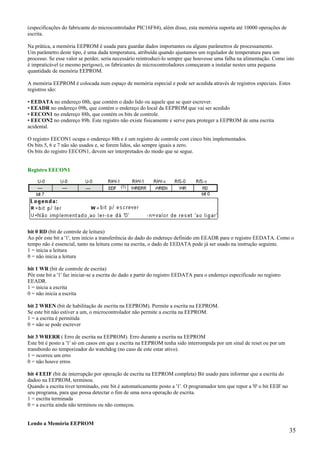 (especificações do fabricante do microcontrolador PIC16F84), além disso, esta memória suporta até 10000 operações de
escrita.
Na prática, a memória EEPROM é usada para guardar dados importantes ou alguns parâmetros de processamento.
Um parâmetro deste tipo, é uma dada temperatura, atribuída quando ajustamos um regulador de temperatura para um
processo. Se esse valor se perder, seria necessário reintroduzi-lo sempre que houvesse uma falha na alimentação. Como isto
é impraticável (e mesmo perigoso), os fabricantes de microcontroladores começaram a instalar nestes uma pequena
quantidade de memória EEPROM.
A memória EEPROM é colocada num espaço de memória especial e pode ser acedida através de registros especiais. Estes
registros são:
• EEDATA no endereço 08h, que contém o dado lido ou aquele que se quer escrever.
• EEADR no endereço 09h, que contém o endereço do local da EEPROM que vai ser acedido
• EECON1 no endereço 88h, que contém os bits de controle.
• EECON2 no endereço 89h. Este registro não existe fisicamente e serve para proteger a EEPROM de uma escrita
acidental.
O registro EECON1 ocupa o endereço 88h e é um registro de controle com cinco bits implementados.
Os bits 5, 6 e 7 não são usados e, se forem lidos, são sempre iguais a zero.
Os bits do registro EECON1, devem ser interpretados do modo que se segue.

Registro EECON1

bit 0 RD (bit de controle de leitura)
Ao pôr este bit a '1', tem início a transferência do dado do endereço definido em EEADR para o registro EEDATA. Como o
tempo não é essencial, tanto na leitura como na escrita, o dado de EEDATA pode já ser usado na instrução seguinte.
1 = inicia a leitura
0 = não inicia a leitura
bit 1 WR (bit de controle de escrita)
Pôr este bit a '1' faz iniciar-se a escrita do dado a partir do registro EEDATA para o endereço especificado no registro
EEADR.
1 = inicia a escrita
0 = não inicia a escrita
bit 2 WREN (bit de habilitação de escrita na EEPROM). Permite a escrita na EEPROM.
Se este bit não estiver a um, o microcontrolador não permite a escrita na EEPROM.
1 = a escrita é permitida
0 = não se pode escrever
bit 3 WRERR ( Erro de escrita na EEPROM). Erro durante a escrita na EEPROM
Este bit é posto a '1' só em casos em que a escrita na EEPROM tenha sido interrompida por um sinal de reset ou por um
transbordo no temporizador do watchdog (no caso de este estar ativo).
1 = ocorreu um erro
0 = não houve erros
bit 4 EEIF (bit de interrupção por operação de escrita na EEPROM completa) Bit usado para informar que a escrita do
dadoo na EEPROM, terminou.
Quando a escrita tiver terminado, este bit é automaticamente posto a '1'. O programador tem que repor a '0' o bit EEIF no
seu programa, para que possa detectar o fim de uma nova operação de escrita.
1 = escrita terminada
0 = a escrita ainda não terminou ou não começou.

Lendo a Memória EEPROM

35

 