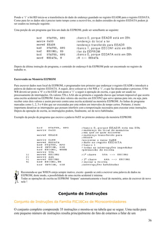 Pondo a ‘1’ o bit RD inicia-se a transferência do dado do endereço guardado no registro EEADR para o registro EEDATA.
Como para ler os dados não é preciso tanto tempo como a escrevê-los, os dados extraídos do registro EEDATA podem já
ser usados na instrução seguinte.
Uma porção de um programa que leia um dado da EEPROM, pode ser semelhante ao seguinte:

Depois da última instrução do programa, o conteúdo do endereço 0 da EEPROM pode ser encontrado no registro de
trabalho w.

Escrevendo na Memória EEPROM
Para escrever dados num local da EEPROM, o programador tem primeiro que endereçar o registro EEADR e introduzir a
palavra de dados no registro EEDATA. A seguir, deve colocar-se o bit WR a ‘1’, o que faz desencadear o processo. O bit
WR deverá ser posto a ‘0’ e o bit EEIF será posto a ‘1’ a seguir à operação de escrita, o que pode ser usado no
processamento de interrupções. Os valores 55h e AAh são as primeira e segunda chaves que tornam impossível que ocorra
uma escrita acidental na EEPROM. Estes dois valores são escritos em EECON2 que serve apenas para isto, ou seja, para
receber estes dois valores e assim prevenir contra uma escrita acidental na memória EEPROM. As linhas do programa
marcadas como 1, 2, 3 e 4 têm que ser executadas por esta ordem em intervalos de tempo certos. Portanto, é muito
importante desativar as interrupções que possam interferir com a temporização necessária para executar estas instruções.
Depois da operação de escrita, as interrupções podem, finalmente, ser de novo habilitadas.
Exemplo da porção de programa que escreve a palavra 0xEE no primeiro endereço da memória EEPROM:

Recomenda-se que WREN esteja sempre inativo, exceto quando se está a escrever uma palavra de dados na
EEPROM, deste modo, a possibilidade de uma escrita acidental é mínima.
Todas as operações de escrita na EEPROM ‘limpam’ automaticamente o local de memória, antes de escrever de novo
nele !

Conjunto de Instruções
Conjunto de Instruções da Família PIC16Cxx de Microcontroladores
O conjunto completo compreende 35 instruções e mostra-se na tabela que se segue. Uma razão para
este pequeno número de instruções resulta principalmente do fato de estarmos a falar de um
36

 