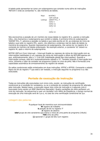 A tabela pode apresentar-se como um subprograma que consiste numa série de instruções
‘RETLW k’ onde as constantes ‘k’, são membros da tabela.

Nós escrevemos a posição de um membro da nossa tabela no registro W e, usando a instrução
CALL, nós chamamos o subprograma que contém a tabela. A primeira linha do subprograma
‘ADDWF PCL, f’, adiciona a posição na tabela e que está escrita em W, ao endereço do início da
tabela e que está no registro PCL, assim, nós obtemos o endereço real do dado da tabela na
memória de programa. Quando regressamos do subprograma, nós vamos ter no registro W o
conteúdo do membro da tabela endereçado. No exemplo anterior, a constante ‘k2’ estará no
registro W, após o retorno do subprograma.
RETFIE (RETurn From Interrupt – Interrupt Enable ou regresso da rotina de interrupção com as
interrupções habilitadas) é um regresso da rotina de interrupção e difere de RETURN apenas em
que, automaticamente, põe a ‘1’ o bit GIE (habilitação global das interrupções). Quando a
interrupção começa, este bit é automaticamente reposto a ‘0’. Também quando a interrupção tem
início, somente o valor do contador de programa é posto no cimo da pilha. Não é fornecida uma
capacidade automática de armazenamento do registro de estado.
Os saltos condicionais estão sintetizados em duas instruções: BTFSC e BTFSS. Consoante o estado
lógico do bit do registro ‘f’ que está a ser testado, a instrução seguinte no programa é ou não
executada.

Período de execução da instrução
Todas as instruções são executadas num único ciclo, exceto as instruções de ramificação
condicional se a condição for verdadeira, ou se o conteúdo do contador de programa for alterado
pela instrução. Nestes casos, a execução requer dois ciclos de instrução e o segundo ciclo é
executado como sendo um NOP (Nenhuma Operação). Quatro oscilações de clock perfazem um
ciclo de instrução. Se estivermos a usar um oscilador com 4MHz de freqüência, o tempo normal de
execução de uma instrução será de 1µs e, no caso de uma ramificação condicional de 2µs.

Listagem das palavras
f qualquer local de memória num microcontrolador
W registro de trabalho
b posição de bit no registro ‘f’
d registro de destino
label grupo de oito caracteres que marca o início de uma parte do programa (rótulo)
TOS cimo da pilha
[] opcional<> grupo de bits num registro

38

 