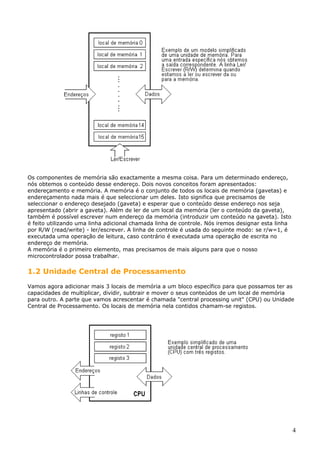 Os componentes de memória são exactamente a mesma coisa. Para um determinado endereço,
nós obtemos o conteúdo desse endereço. Dois novos conceitos foram apresentados:
endereçamento e memória. A memória é o conjunto de todos os locais de memória (gavetas) e
endereçamento nada mais é que seleccionar um deles. Isto significa que precisamos de
seleccionar o endereço desejado (gaveta) e esperar que o conteúdo desse endereço nos seja
apresentado (abrir a gaveta). Além de ler de um local da memória (ler o conteúdo da gaveta),
também é possível escrever num endereço da memória (introduzir um conteúdo na gaveta). Isto
é feito utilizando uma linha adicional chamada linha de controle. Nós iremos designar esta linha
por R/W (read/write) - ler/escrever. A linha de controle é usada do seguinte modo: se r/w=1, é
executada uma operação de leitura, caso contrário é executada uma operação de escrita no
endereço de memória.
A memória é o primeiro elemento, mas precisamos de mais alguns para que o nosso
microcontrolador possa trabalhar.

1.2 Unidade Central de Processamento
Vamos agora adicionar mais 3 locais de memória a um bloco específico para que possamos ter as
capacidades de multiplicar, dividir, subtrair e mover o seus conteúdos de um local de memória
para outro. A parte que vamos acrescentar é chamada "central processing unit" (CPU) ou Unidade
Central de Processamento. Os locais de memória nela contidos chamam-se registos.

4

 
