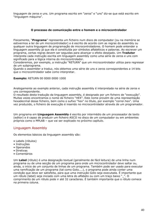 linguagem de zeros e uns. Um programa escrito em “zeros” e “uns” diz-se que está escrito em
“linguagem máquina”.

O processo de comunicação entre o homem e o microcontrolador

Fisicamente, “Programa” representa um ficheiro num disco de computador (ou na memória se
estivermos a ler de um microcontrolador) e é escrito de acordo com as regras do assembly ou
qualquer outra linguagem de programação de microcontroladores. O homem pode entender a
linguagem assembly já que ela é constituída por símbolos alfabéticos e palavras. Ao escrever um
programa, certas regras devem ser seguidas para alcançar o efeito desejado. Um Tradutor
interpreta cada instrução escrita em linguagem assembly como uma série de zeros e uns com
significado para a lógica interna do microcontrolador.
Consideremos, por exemplo, a instrução “RETURN” que um microcontrolador utiliza para regressar
de um subprograma.
Quando o assembler a traduz, nós obtemos uma série de uns e zeros correspondentes a 14 bits
que o microcontrolador sabe como interpretar.
Exemplo: RETURN 00 0000 0000 1000

Analogamente ao exemplo anterior, cada instrução assembly é interpretada na série de zeros e
uns correspondente.
O resultado desta tradução da linguagem assembly, é designado por um ficheiro de “execução”.
Muitas vezes encontramos o nome de ficheiro “HEX”. Este nome provém de uma representação
hexadecimal desse ficheiro, bem como o sufixo “hex" no título, por exemplo “correr.hex". Uma
vez produzido, o ficheiro de execução é inserido no microcontrolador através de um programador.

Um programa em Linguagem Assembly é escrito por intermédio de um processador de texto
(editor) e é capaz de produzir um ficheiro ASCII no disco de um computador ou em ambientes
próprios como o MPLAB – que vai ser explicado no próximo capítulo.

Linguagem Assembly
Os elementos básicos da linguagem assembly são:
•
•
•
•
•

Labels (rótulos)
Instruções
Operandos
Diretivas
Comentários

Um Label (rótulo) é uma designação textual (geralmente de fácil leitura) de uma linha num
programa ou de uma secção de um programa para onde um microcontrolador deve saltar ou,
ainda, o início de um conjunto de linhas de um programa. Também pode ser usado para executar
uma ramificação de um programa (tal como Goto....), o programa pode ainda conter uma
condição que deve ser satisfeita, para que uma instrução Goto seja executada. É importante que
um rótulo (label) seja iniciado com uma letra do alfabeto ou com um traço baixo “_”. O
comprimento de um rótulo pode ir até 32 caracteres. É também importante que o rótulo comece
na primeira coluna.

40

 