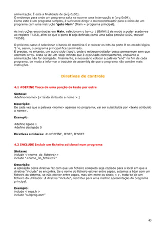 alimentação. É esta a finalidade de (org 0x00).
O endereço para onde um programa salta se ocorrer uma interrupção é (org 0x04).
Como este é um programa simples, é suficiente dirigir o microcontrolador para o início de um
programa com uma instrução "goto Main" (Main = programa principal).
As instruções encontradas em Main, selecionam o banco 1 (BANK1) de modo a poder aceder-se
ao registro TRISB, afim de que o porto B seja definido como uma saída (movlw 0x00, movwf
TRISB).
O próximo passo é selecionar o banco de memória 0 e colocar os bits do porto B no estado lógico
‘1’ e, assim, o programa principal fica terminado.
É preciso, no entanto, um outro ciclo (loop), onde o microcontrolador possa permanecer sem que
ocorram erros. Trata-se de um ‘loop’ infinito que é executado continuamente, enquanto a
alimentação não for desligada. Finalmente, é necessário colocar a palavra “end" no fim de cada
programa, de modo a informar o tradutor de assembly de que o programa não contém mais
instruções.

Diretivas de controle
4.1 #DEFINE Troca de uma porção de texto por outra
Sintaxe:
#define<nome> [< texto atribuído a nome > ]
Descrição:
De cada vez que a palavra <nome> aparece no programa, vai ser substituída por <texto atribuído
a nome>.
Exemplo:
#define ligado 1
#define desligado 0
Diretivas similares: #UNDEFINE, IFDEF, IFNDEF

4.2 INCLUDE Incluir um ficheiro adicional num programa
Sintaxe:
include <<nome_do_ficheiro>>
include “<nome_do_ficheiro>”
Descrição:
A aplicação desta diretiva faz com que um ficheiro completo seja copiado para o local em que a
diretiva “include” se encontra. Se o nome do ficheiro estiver entre aspas, estamos a lidar com um
ficheiro do sistema, se não estiver entre aspas, mas sim entre os sinais < >, trata-se de um
ficheiro do utilizador. A diretiva “include”, contribui para uma melhor apresentação do programa
principal.
Exemplo:
include < regs.h >
include “subprog.asm”

43

 