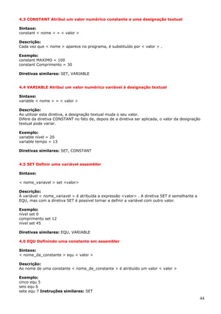 4.3 CONSTANT Atribui um valor numérico constante a uma designação textual
Sintaxe:
constant < nome > = < valor >
Descrição:
Cada vez que < nome > aparece no programa, é substituído por < valor > .
Exemplo:
constant MAXIMO = 100
constant Comprimento = 30
Diretivas similares: SET, VARIABLE
4.4 VARIABLE Atribui um valor numérico variável à designação textual
Sintaxe:
variable < nome > = < valor >
Descrição:
Ao utilizar esta diretiva, a designação textual muda o seu valor.
Difere da diretiva CONSTANT no fato de, depois de a diretiva ser aplicada, o valor da designação
textual pode variar.
Exemplo:
variable nível = 20
variable tempo = 13
Diretivas similares: SET, CONSTANT
4.5 SET Definir uma variável assembler
Sintaxe:
< nome_variavel > set <valor>
Descrição:
À variável < nome_variavel > é atribuída a expressão <valor> . A diretiva SET é semelhante a
EQU, mas com a diretiva SET é possível tornar a definir a variável com outro valor.
Exemplo:
nível set 0
comprimento set 12
nível set 45
Diretivas similares: EQU, VARIABLE
4.6 EQU Definindo uma constante em assembler
Sintaxe:
< nome_da_constante > equ < valor >
Descrição:
Ao nome de uma constante < nome_de_constante > é atribuído um valor < valor >
Exemplo:
cinco equ 5
seis equ 6
sete equ 7 Instruções similares: SET

44

 