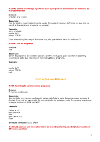 4.7 ORG Define o endereço a partir do qual o programa é armazenado na memória do
microcontrolador
Sintaxe:
<rótulo> org <valor>
Descrição:
Esta é a diretiva mais freqüentemente usada. Com esta diretiva nós definimos em que sítio na
memória de programa o programa vai começar.
Exemplo:
Inicio org 0x00
movlw 0xFF
movwf PORTB
Estas duas instruções a seguir à diretiva 'org', são guardadas a partir do endereço 00.
4.8 END Fim do programa
Sintaxe:
end
Descrição:
No fim do programa, é necessário colocar a diretiva 'end', para que o tradutor do assembly
(assembler), saiba que não existem mais instruções no programa.
Exemplo:
.
.
movlw 0xFF
movwf PORTB
end

Instruções condicionais
4.9 IF Ramificação condicional do programa
Sintaxe:
if <termo_condicional>
Descrição:
Se a condição em <termo_condicional> estiver satisfeita, a parte do programa que se segue à
diretiva IF, deverá ser executada. Se a condição não for satisfeita, então é executada a parte que
se segue às diretivas ELSE ou ENDIF.
Exemplo:
if nível = 100
goto ENCHER
else
goto DESPEJAR
endif
Diretivas similares: ELSE, ENDIF
4.10 ELSE Assinala um bloco alternativo se a condição termo_condicional presente em
'IF' não se verificar

45

 