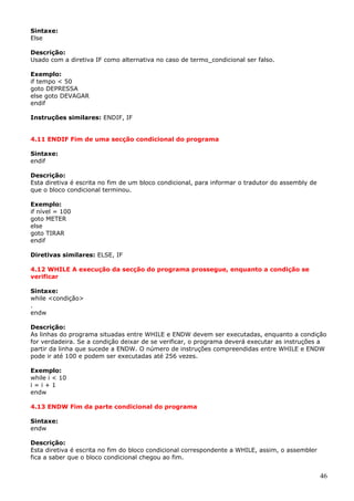 Sintaxe:
Else
Descrição:
Usado com a diretiva IF como alternativa no caso de termo_condicional ser falso.
Exemplo:
if tempo < 50
goto DEPRESSA
else goto DEVAGAR
endif
Instruções similares: ENDIF, IF
4.11 ENDIF Fim de uma secção condicional do programa
Sintaxe:
endif
Descrição:
Esta diretiva é escrita no fim de um bloco condicional, para informar o tradutor do assembly de
que o bloco condicional terminou.
Exemplo:
if nível = 100
goto METER
else
goto TIRAR
endif
Diretivas similares: ELSE, IF
4.12 WHILE A execução da secção do programa prossegue, enquanto a condição se
verificar
Sintaxe:
while <condição>
.
endw
Descrição:
As linhas do programa situadas entre WHILE e ENDW devem ser executadas, enquanto a condição
for verdadeira. Se a condição deixar de se verificar, o programa deverá executar as instruções a
partir da linha que sucede a ENDW. O número de instruções compreendidas entre WHILE e ENDW
pode ir até 100 e podem ser executadas até 256 vezes.
Exemplo:
while i < 10
i=i+1
endw
4.13 ENDW Fim da parte condicional do programa
Sintaxe:
endw
Descrição:
Esta diretiva é escrita no fim do bloco condicional correspondente a WHILE, assim, o assembler
fica a saber que o bloco condicional chegou ao fim.

46

 