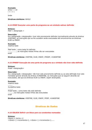 Exemplo:
while i < 10
i=i+1
.
endw
Diretivas similares: WHILE

4.14 IFDEF Executar uma parte do programa se um símbolo estiver definido
Sintaxe:
ifdef < designação >
Descrição:
Se a designação <designação> tiver sido previamente definida (normalmente através da diretiva
#DEFINE), as instruções que se lhe sucedem serão executadas até encontrarmos as diretivas
ELSE ou ENDIF.
Exemplo:
#define teste
.
ifdef teste ; como teste foi definido
...............; as instruções nestas linhas vão ser executadas
endif
Diretivas similares: #DEFINE, ELSE, ENDIF, IFNDEF, #UNDEFINE
4.15 IFNDEF Execução de uma parte do programa se o símbolo não tiver sido definido
Sintaxe:
ifndef <designação>
Descrição:
Se a designação <designação> não tiver sido previamente definida ou se esta definição tiver sido
mandada ignorar através da diretiva #UNDEFINE, as instruções que se seguem deverão ser
executadas, até que as diretivas ELSE ou ENDIF, sejam alcançadas.
Exemplo:
#define teste
........
#undefine teste
.........
ifndef teste ; como teste não está definido
........ ; as instruções nestas linhas são executadas
endif
Diretivas similares: #DEFINE, ELSE, ENDIF, IFDEF, #UNDEFINE

Diretivas de Dados
4.16 CBLOCK Definir um bloco para as constantes nomeadas
Sintaxe:
Cblock [< termo >]
<rótulo> [:<incremente>], <rótulo> [:<incremente>]......

47

 
