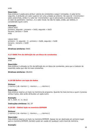 endc
Descrição:
Esta diretiva é usada para atribuir valores às constantes a seguir nomeadas. A cada termo
seguinte, é atribuído um valor superior em uma unidade ao anterior. No caso de <incremente>
estar preenchido, então é o valor de <incremente> que é adicionado à constante anterior.
O valor do parâmetro <termo>, é o valor inicial. Se não for dado, então, por defeito, é
considerado igual a zero.
Exemplo:
cblock 0x02
primeiro, segundo ; primeiro = 0x02, segundo = 0x03
terceiro ;terceiro = 0x04
endc
cblock 0x02
primeiro : 4, segundo : 2 ; primeiro = 0x06, segundo = 0x08
terceiro ; terceiro = 0x09
endc
Diretivas similares: ENDC
4.17 ENDC Fim da definição de um bloco de constantes
Sintaxe:
endc
Descrição:
Esta diretiva é utilizada no fim da definição de um bloco de constantes, para que o tradutor de
assembly saiba que não há mais constantes.
Diretivas similares: CBLOCK

4.18 DB Definir um byte de dados
Sintaxe:
[<termo>] db <termo> [, <termo>,......,<termo>]
Descrição:
Esta diretiva reserva um byte na memória de programa. Quando há mais termos a quem é preciso
atribuir bytes, eles serão atribuídos um após outro.
Exemplo:
db ‘t’, 0x0f, ‘e’, ‘s', 0x12
Instruções similares: DE, DT
4.19 DE – Definir byte na memória EEPROM
Sintaxe:
[<termo>] de <termo> [, <termo>,......,<termo>]
Descrição:
Esta diretiva reserva um byte na memória EEPROM. Apesar de ser destinada em primeiro lugar
para a memória EEPROM, também pode ser usada em qualquer outro local de memória.
Exemplo:

48

 