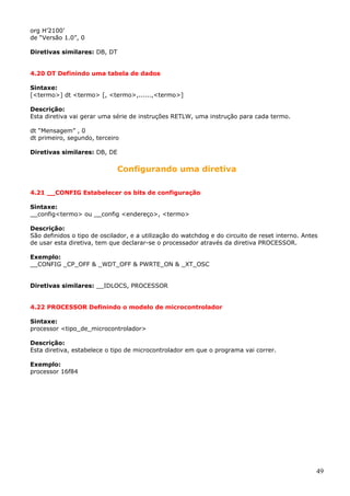 org H’2100’
de “Versão 1.0”, 0
Diretivas similares: DB, DT
4.20 DT Definindo uma tabela de dados
Sintaxe:
[<termo>] dt <termo> [, <termo>,......,<termo>]
Descrição:
Esta diretiva vai gerar uma série de instruções RETLW, uma instrução para cada termo.
dt “Mensagem” , 0
dt primeiro, segundo, terceiro
Diretivas similares: DB, DE

Configurando uma diretiva
4.21 __CONFIG Estabelecer os bits de configuração
Sintaxe:
__config<termo> ou __config <endereço>, <termo>
Descrição:
São definidos o tipo de oscilador, e a utilização do watchdog e do circuito de reset interno. Antes
de usar esta diretiva, tem que declarar-se o processador através da diretiva PROCESSOR.
Exemplo:
__CONFIG _CP_OFF & _WDT_OFF & PWRTE_ON & _XT_OSC
Diretivas similares: __IDLOCS, PROCESSOR
4.22 PROCESSOR Definindo o modelo de microcontrolador
Sintaxe:
processor <tipo_de_microcontrolador>
Descrição:
Esta diretiva, estabelece o tipo de microcontrolador em que o programa vai correr.
Exemplo:
processor 16f84

49

 