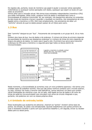 Os registos são, portanto, locais de memória cujo papel é ajudar a executar várias operações
matemáticas ou quaisquer outras operações com dados, quaisquer que sejam os locais em que
estes se encontrem.
Vamos olhar para a situação actual. Nós temos duas entidades independentes (memória e CPU)
que estão interligadas, deste modo, qualquer troca de dados é retardada bem como a
funcionalidade do sistema é diminuída. Se, por exemplo, nós desejarmos adicionar os conteúdos
de dois locais de memória e tornar a guardar o resultado na memória, nós necessitamos de uma
ligação entre a memória e o CPU. Dito mais simplesmente, nós precisamos de obter um
"caminho" através do qual os dados possam passar de um bloco para outro.

1.3 Bus
Este "caminho" designa-se por "bus" . Fisicamente ele corresponde a um grupo de 8, 16 ou mais
fios.
Existem dois tipos de bus: bus de dados e de endereço. O número de linhas do primeiro depende
da quantidade de memória que desejamos endereçar e o número de linhas do outro depende da
largura da palavra de dados, no nosso caso é igual a oito. O primeiro bus serve para transmitir
endereços do CPU para a memória e o segundo para ligar todos os blocos dentro do
microcontrolador.

Neste momento, a funcionalidade já aumentou mas um novo problema apareceu: nós temos uma
unidade capaz de trabalhar sozinha, mas que não possui nenhum contacto com o mundo exterior,
ou seja, conosco! De modo a remover esta deficiência, vamos adicionar um bloco que contém
várias localizações de memória e que, de um lado, está ligado ao bus de dados e do outro às
linhas de saída do microcontrolador que coincidem com pinos do circuito integrado e que,
portanto, nós podemos ver com os nossos próprios olhos.

1.4 Unidade de entrada/saída
Estas localizações que acabamos de adicionar, chamam-se "portos". Existem vários tipos de
portos: de entrada, de saída e de entrada/saída. Quando trabalhamos com portos primeiro de
tudo é necessário escolher o porto com que queremos trabalhar e, em seguida, enviar ou receber
dados para ou desse porto.

5

 