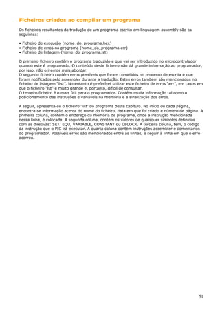Ficheiros criados ao compilar um programa
Os ficheiros resultantes da tradução de um programa escrito em linguagem assembly são os
seguintes:
• Ficheiro de execução (nome_do_programa.hex)
• Ficheiro de erros no programa (nome_do_programa.err)
• Ficheiro de listagem (nome_do_programa.lst)
O primeiro ficheiro contém o programa traduzido e que vai ser introduzido no microcontrolador
quando este é programado. O conteúdo deste ficheiro não dá grande informação ao programador,
por isso, não o iremos mais abordar.
O segundo ficheiro contém erros possíveis que foram cometidos no processo de escrita e que
foram notificados pelo assembler durante a tradução. Estes erros também são mencionados no
ficheiro de listagem “list”. No entanto é preferível utilizar este ficheiro de erros “err”, em casos em
que o ficheiro “lst” é muito grande e, portanto, difícil de consultar.
O terceiro ficheiro é o mais útil para o programador. Contém muita informação tal como o
posicionamento das instruções e variáveis na memória e a sinalização dos erros.
A seguir, apresenta-se o ficheiro ‘list’ do programa deste capítulo. No início de cada página,
encontra-se informação acerca do nome do ficheiro, data em que foi criado e número de página. A
primeira coluna, contém o endereço da memória de programa, onde a instrução mencionada
nessa linha, é colocada. A segunda coluna, contém os valores de quaisquer símbolos definidos
com as diretivas: SET, EQU, VARIABLE, CONSTANT ou CBLOCK. A terceira coluna, tem, o código
da instrução que o PIC irá executar. A quarta coluna contém instruções assembler e comentários
do programador. Possíveis erros são mencionados entre as linhas, a seguir à linha em que o erro
ocorreu.

51

 