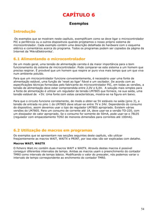 CAPÍTULO 6
Exemplos
Introdução
Os exemplos que se mostram neste capítulo, exemplificam como se deve ligar o microcontrolador
PIC a periféricos ou a outros dispositivos quando projetamos o nosso próprio sistema de
microcontrolador. Cada exemplo contém uma descrição detalhada do hardware com o esquema
elétrico e comentários acerca do programa. Todos os programas podem ser copiados da página da
Internet da ‘MikroElektronika’.

6.1 Alimentando o microcontrolador
De um modo geral, uma tensão de alimentação carreta é da maior importância para o bom
funcionamento do sistema de microcontrolador. Pode comparar-se este sistema a um homem que
precisa respirar. É provável que um homem que respire ar puro viva mais tempo que um que viva
num ambiente poluído.
Para que um microcontrolador funcione convenientemente, é necessário usar uma fonte de
alimentação estável, uma função de ‘reset ao ligar’ fiável e um oscilador. De acordo com as
especificações técnicas fornecidas pelo fabricante do microcontrolador PIC, em todas as versões, a
tensão de alimentação deve estar compreendida entre 2,0V e 6,0V. A solução mais simples para
a fonte de alimentação é utilizar um regulador de tensão LM7805 que fornece, na sua saída, uma
tensão estável de +5V. Uma fonte com estas características, mostra-se na figura em baixo.
Para que o circuito funcione corretamente, de modo a obter-se 5V estáveis na saída (pino 3), a
tensão de entrada no pino 1 do LM7805 deve situar-se entre 7V e 24V. Dependendo do consumo
do dispositivo, assim devemos usar o tipo de regulador LM7805 apropriado. Existem várias
versões do LM7805. Para um consumo de corrente até 1A, deve usar-se a versão TO-220, com
um dissipador de calor apropriado. Se o consumo for somente de 50mA, pode usar-se o 78L05
(regulador com empacotamento TO92 de menores dimensões para correntes até 100mA).

6.2 Utilização de macros em programas
Os exemplos que se apresentam nas secções seguintes deste capítulo, vão utilizar
freqüentemente as macros WAIT, WAITX e PRINT, por isso elas vão ser explicadas com detalhe.
Macros WAIT, WAITX
O ficheiro Wait.inc contém duas macros WAIT e WAITX. Através destas macros é possível
conseguir diferentes intervalos de tempo. Ambas as macros usam o preenchimento do contador
TMR0 como intervalo de tempo básico. Modificando o valor do prescaler, nós podemos variar o
intervalo de tempo correspondente ao enchimento do contador TMR0.

54

 