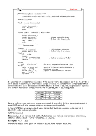 Se usarmos um oscilador (ressonador) de 4MHz e para valores do prescaler de 0, 1 e 7 a dividir o
clock básico do oscilador, os intervalos de tempo causados por transbordo do temporizador TMR0,
serão nestes três casos de respectivamente 0,512mS, 1,02mS e 65,3mS. Na prática isso significa
que o maior intervalo de tempo possível será de 256x65,3mS = 16,72 segundos.

Para se poderem usar macros no programa principal, é necessário declarar as variáveis wcycle e
prescWAIT, como é feito nos exemplos que se seguem neste capítulo.
A Macro WAIT tem um argumento. O valor standard atribuído ao prescaler nesta macro é 1
(1,02mS) e não pode ser alterado.
WAIT timeconst_1
timeconst_1 é um número de 0 a 255. Multiplicando esse número pelo tempo de enchimento,
obtemos o tempo total: TEMPO=timeconst_1 x 1,02mS.
Exemplo: WAIT

.100

O exemplo mostra como gerar um atraso de 100x1,02mS no total de 102mS.

55

 