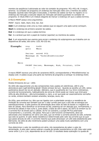 membro da seqüência é adicionada ao valor do contador de programa: PCL=PCL+W. A seguir,
teremos no contador de programa um endereço da instrução retlw com o membro da cadeia
desejado. Quando esta instrução é executada, o membro da cadeia vai ficar no registro w e o
endereço da instrução a executar depois da instrução call estará guardado no contador de
programa. O rótulo END é um módulo elegante de marcar o endereço em que a cadeia termina.
A Macro PRINT possui cinco argumentos:
PRINT macro Addr, Start, End, Var, Out
Addr é um endereço onde uma ou mais cadeias (que se seguem uma após outra) começam.
Start é o endereço do primeiro caracter da cadeia.
End é o endereço em que a cadeia termina
Var é a variável que tem o papel de mostrar (apontar) os membros da cadeia
Out é um argumento que usamos para enviar o endereço do subprograma que trabalha com os
dispositivos de saída, tais como: LCD, RS-232 etc.

A macro PRINT escreve uma série de caracteres ASCII, correspondentes a ‘MikroElektronika’ no
display LCD. A cadeia ocupa uma parte da memória de programa a começar no endereço 0x03.

6.3 Exemplos
Diodos Emissores de Luz - LEDs
Os LEDs são seguramente uns dos componentes mais usados em eletrônicas. LED é uma
abreviatura para ‘Light Emitting Diode’ (Diodo emissor de luz). Quando se escolhe um LED, vários
parâmetros devem ter-se em atenção: diâmetro, que é usualmente de 3 ou 5mm (milímetros),
corrente de funcionamento, habitualmente de cerca de 10mA (pode ser menor que 2mA para
LEDs de alta eficiência – alta luminosidade) e, claro, a cor que pode ser essencialmente vermelha
ou verde, embora também existam amarelos, laranjas, azuis, etc.
Os LEDs, para emitirem luz, têm que ser ligados com a polaridade carreta e a resistência de
limitação de corrente tem também que ter o valor correto para que o LED não se estrague por
sobreaquecimento. O pólo positivo da alimentação deve estar do lado do ânodo e o negativo do
lado do cátodo. Para identificar os terminais do led, podemos ter em atenção que, normalmente, o
terminal do cátodo é mais curto e, junto deste, a base do LED é plana. Os LED’s só emitem luz se
a corrente fluir do ânodo para o cátodo. Se for ao contrário, a junção PN fica polarizada
inversamente e, a corrente, não passa. Para que o LED funcione corretamente, deve ser
adicionada uma resistência em série com este, que vai limitar a corrente através do LED, evitando
que este se queime. O valor desta resistência é determinado pelo valor da corrente que se quer
que passe através do LED. A corrente máxima que pode atravessar um LED está estabelecida pelo
fabricante. Os LEDs de alto rendimento podem produzir uma saída muito satisfatória com uma
corrente de 2mA.
Para determinar o valor da resistência em série, nós necessitamos de saber o valor da
alimentação. A este valor vamos subtrair a queda de tensão característica no LED. Este valor pode
variar entre 1,2v e 1,6v, dependendo da cor do LED. O resultado desta subtração é a queda de

57

 