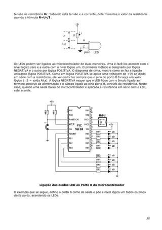 tensão na resistência Ur. Sabendo esta tensão e a corrente, determinamos o valor da resistência
usando a fórmula R=Ur/I .

Os LEDs podem ser ligados ao microcontrolador de duas maneiras. Uma é fazê-los acender com o
nível lógico zero e a outra com o nível lógico um. O primeiro método é designado por lógica
NEGATIVA e o outro por lógica POSITIVA. O diagrama de cima, mostra como se faz a ligação
utilizando lógica POSITIVA. Como em lógica POSITIVA se aplica uma voltagem de +5V ao diodo
em série com a resistência, ele vai emitir luz sempre que o pino do porto B forneça um valor
lógico 1 (1 = saída Alta). A lógica NEGATIVA requer que o LED fique com o ânodo ligado ao
terminal positivo da alimentação e o cátodo ligado ao pino porto B, através da resistência. Neste
caso, quando uma saída Baixa do microcontrolador é aplicada à resistência em série com o LED,
este acende.

Ligação dos diodos LED ao Porto B do microcontrolador
O exemplo que se segue, define o porto B como de saída e põe a nível lógico um todos os pinos
deste porto, acendendo os LEDs.

58

 