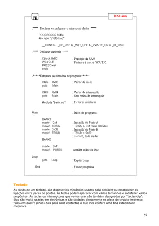Teclado
As teclas de um teclado, são dispositivos mecânicos usados para desfazer ou estabelecer as
ligações entre pares de pontos. As teclas podem aparecer com vários tamanhos e satisfazer vários
propósitos. As teclas ou interruptores que vamos usar são também designadas por “teclas-dip”.
Elas são muito usadas em eletrônicas e são soldadas diretamente na placa de circuito impresso.
Possuem quatro pinos (dois para cada contacto), o que lhes confere uma boa estabilidade
mecânica.

59

 