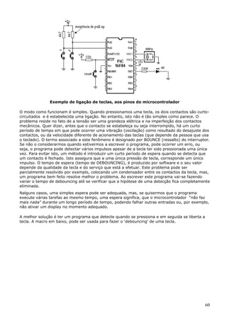 Exemplo de ligação de teclas, aos pinos do microcontrolador
O modo como funcionam é simples. Quando pressionamos uma tecla, os dois contactos são curtocircuitados e é estabelecida uma ligação. No entanto, isto não é tão simples como parece. O
problema reside no fato de a tensão ser uma grandeza elétrica e na imperfeição dos contactos
mecânicos. Quer dizer, antes que o contacto se estabeleça ou seja interrompido, há um curto
período de tempo em que pode ocorrer uma vibração (oscilação) como resultado do desajuste dos
contactos, ou da velocidade diferente de acionamento das teclas (que depende da pessoa que usa
o teclado). O termo associado a este fenômeno é designado por BOUNCE (ressalto) do interruptor.
Se não o considerarmos quando estivermos a escrever o programa, pode ocorrer um erro, ou
seja, o programa pode detectar vários impulsos apesar de a tecla ter sido pressionada uma única
vez. Para evitar isto, um método é introduzir um curto período de espera quando se detecta que
um contacto é fechado. Isto assegura que a uma única pressão de tecla, corresponde um único
impulso. O tempo de espera (tempo de DEBOUNCING), é produzido por software e o seu valor
depende da qualidade da tecla e do serviço que está a efetuar. Este problema pode ser
parcialmente resolvido por exemplo, colocando um condensador entre os contactos da tecla, mas,
um programa bem feito resolve melhor o problema. Ao escrever este programa vai-se fazendo
variar o tempo de debouncing até se verificar que a hipótese de uma detecção fica completamente
eliminada.
Nalguns casos, uma simples espera pode ser adequada, mas, se quisermos que o programa
execute várias tarefas ao mesmo tempo, uma espera significa, que o microcontrolador “não faz
mais nada” durante um longo período de tempo, podendo falhar outras entradas ou, por exemplo,
não ativar um display no momento adequado.
A melhor solução é ter um programa que detecte quando se pressiona e em seguida se liberta a
tecla. A macro em baixo, pode ser usada para fazer o ‘debouncing’ de uma tecla.

60

 