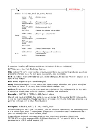 A macro de cima tem vários argumentos que necessitam de serem explicados:
BUTTON macro HiLo, Port, Bit, Delay, Address
HiLo pode ser ‘0’ ou ‘1’ e representa o impulso, descendente ou ascendente produzido quando se
pressiona uma tecla e que faz com que o subprograma seja executado.
Port é o porto do microcontrolador ao qual a tecla está ligada. No caso do PIC16F84 só pode ser o
Porto A ou o Porto B.
Bit é a linha do porto à qual a tecla está ligada.
Delay é um número entre 0 e 255, usado para obter o tempo necessário para que as oscilações
nos contactos parem. É calculado pela fórmula TEMPO = Delay x 1ms.
Address é o endereço para onde o microcontrolador vai depois de a tecla premida, ter sido solta.
A sub-rotina situada neste endereço contém a resposta a este movimento.
Exemplo 1: BUTTON 0, PORTA, 3, .100, Tester1_above
Chave1 está ligada a RA3 (bit 3 do porto A), usa um tempo de ‘debouncing’ de 100 milisegundos
e zero é o nível lógico ativo. O subprograma que processa o movimento desta tecla encontra-se a
partir do endereço com o rótulo Tester1_above.
Exemplo2: BUTTON 1, PORTA, 2, .200, Tester2_below
Chave-2 está ligada a RA2 (bit 2 do porto A), usa um tempo de ‘debouncing’ de 200 milisegundos
e ‘1’ é o nível lógico ativo. O subprograma que processa o movimento desta tecla encontra-se a
partir do endereço com o rótulo Tester2_below.
O exemplo que se segue, mostra como se usa esta macro num programa. O programa
TESTER.ASM acende e apaga um LED. O LED está ligado ao bit 7 do porto B. A tecla 1 é usada
para acender o LED. A tecla 2 apaga o LED.

61

 