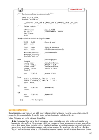 Optoacopladores
Os optoacopladores incluem um LED e um fototransistor juntos no mesmo encapsulamento. O
propósito do optoacoplador é manter duas partes do circuito isoladas entre si.
Isto é feito por um certo número de razões:
Interferência. Uma parte do circuito pode estar colocada num sítio onde pode captar um
bocado de interferência (de motores elétricos, equipamento de soldadura, motores a gasolina,
etc.). Se a saída deste circuito estiver ligada através de um optoacoplador a um outro circuito,
somente os sinais desejados passam pelo optoacoplador. Os sinais de interferência não têm
“força” suficiente para ativar o LED do optoacoplador e assim são eliminados. Exemplos típicos

62

 