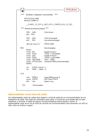 Optoacoplador numa linha de saída
Um optoacoplador pode ser usado para separar o sinal de saída de um microcontrolador de um
dispositivo de saída. Isto pode ser necessário para isolar o circuito de uma tensão alta ou para
amplificar a corrente. A saída de alguns microcontroladores está limitada a 25mA. O
optoacoplador pode servir-se do sinal de corrente do microcontrolador para alimentar um LED ou
relé, como se mostra a seguir:

64

 