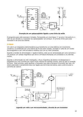 Exemplo de um optoacoplador ligado a uma linha de saída
O programa para este exemplo é simples. Fornecendo um nível lógico ‘1’ ao pino 3 do porto A, o
LED vai ser ativado e o transistor do optoacoplador vai conduzir. A corrente limite para este
transistor é de cerca de 250mA.

O Relé
Um relé é um dispositivo eletromecânico que transforma um sinal elétrico em movimento
mecânico. É constituído por uma bobina de fio de cobre isolado, enrolado à volta de um núcleo
ferromagnético e por uma armadura metálica com um ou mais contactos.
Quando a tensão de alimentação é ligada à bobina, esta vai ser atravessada por uma corrente e
vai produzir um campo magnético que atrai a armadura fechando uns contactos e /ou abrindo
outros.
Quando a alimentação do relé é desligada, o fluxo magnético da bobina irá desaparecer e
estabelece-se uma corrente por vezes muito intensa em sentido inverso, para se opor à variação
do fluxo. Esta corrente, pode danificar o transistor que está a fornecer a corrente, por isso, um
diodo polarizado inversamente deve ser ligado aos terminais da bobina, para curto-circuitar a
corrente de ruptura.

Ligando um relé a um microcontrolador, através de um transistor

65

 