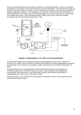Muitos microcontroladores não conseguem alimentar um relé diretamente e, assim, é necessário
acrescentar um transistor ao circuito para obter a corrente necessária. Um nível ALTO na base do
transistor, faz este conduzir, ativado o relé. O relé pode estar ligado a partir dos seus contactos a
qualquer dispositivo elétricos. Uma resistência de 10k limita a corrente na base do transistor. A
outra resistência de 10k entre o pino do microcontrolador e a massa, evita que um ruído na base
do transistor faça atuar o relé intempestivamente. Deste modo, só um sinal bem definido
proveniente do microcontrolador pode ativar o relé.

Ligando o optoacoplador e um relé a um microcontrolador
Um relé pode também ser ativado através de um optoacoplador que atua como “buffer” de
corrente e ao mesmo tempo aumenta a resistência de isolamento. Estes optoacopladores capazes
de fornecerem uma corrente muito grande, contêm normalmente um transistor ‘Darlington’ na
saída.
A ligação através de um optoacoplador é recomendada especialmente em aplicações de
microcontroladores que controlam motores, já que o ruído provocado pela atuação dos
comutadores, pode regressar ao microcontrolador através das linhas da alimentação. O
optoacoplador faz atuar o relé e este ativa o motor.
A figura em baixo, é um exemplo de um programa de ativação do relé e inclui algumas macros
anteriormente apresentadas.

66

 