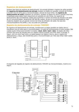 Registros de deslocamento
Existem dois tipos de registros de deslocamento: de entrada paralelo e registro de saída paralelo.
Os registros de deslocamento de entrada recebem os dados em paralelo, através de 8 linhas
e enviam-nos em série para o microcontrolador, através de duas linhas. Os registros de
deslocamento de saída trabalham ao contrário, recebem os dados em série e quando uma linha
é habilitada esses dados ficam disponíveis em paralelo em oito linhas. Os registros de
deslocamento são normalmente usados para aumentar o número de linhas de entrada e de saída
de um microcontrolador. Atualmente não são tão usados, já que os microcontroladores mais
modernos dispõem de um grande número de linhas de entrada e de saída. No caso dos
microcontroladores PIC16F84, o seu uso pode ser justificado.

Registro de deslocamento de entrada 74HC597
Os registros de deslocamento de entrada, transformam os dados paralelo em dados série e
transferem-nos em série para o microcontrolador. O modo de funcionamento é muito simples. São
usadas quatro linhas para transferir os dados: clock, latch, load e data. Os dados são lidos
primeiro dos pinos de entrada para um registro interno quando uma linha ‘latch’ é ativada. A
seguir, com um sinal ‘load’ ativo, os dados passam do registro interno, para o registro de
deslocamento e, daqui, são transferidos para o microcontrolador por meio das linhas ‘data’ (saída
série) e ‘clock’.

O esquema de ligações do registro de deslocamento 74HC597 ao microcontrolador, mostra-se a
seguir:

71

 