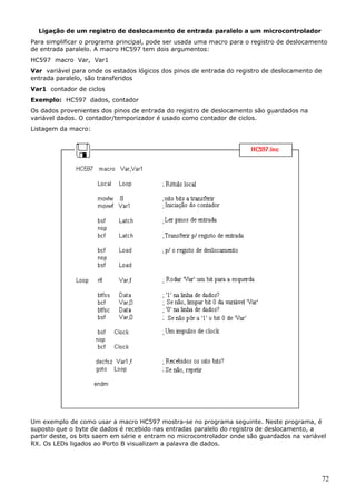 Ligação de um registro de deslocamento de entrada paralelo a um microcontrolador
Para simplificar o programa principal, pode ser usada uma macro para o registro de deslocamento
de entrada paralelo. A macro HC597 tem dois argumentos:
HC597 macro Var, Var1
Var variável para onde os estados lógicos dos pinos de entrada do registro de deslocamento de
entrada paralelo, são transferidos
Var1 contador de ciclos
Exemplo: HC597 dados, contador
Os dados provenientes dos pinos de entrada do registro de deslocamento são guardados na
variável dados. O contador/temporizador é usado como contador de ciclos.
Listagem da macro:

Um exemplo de como usar a macro HC597 mostra-se no programa seguinte. Neste programa, é
suposto que o byte de dados é recebido nas entradas paralelo do registro de deslocamento, a
partir deste, os bits saem em série e entram no microcontrolador onde são guardados na variável
RX. Os LEDs ligados ao Porto B visualizam a palavra de dados.

72

 