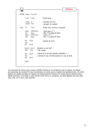 Um exemplo de como usar a macro HC595 mostra-se no programa que se segue. Os dados
provenientes da variável TX são transferidos em série para o registro de deslocamento. Os LEDs
ligados às saídas paralelo do registro de deslocamento indicam os níveis lógicos destas linhas.
Neste exemplo, é enviado o valor 0xCB (1100 1011) e, portanto, os LEDs ligados aos bits sete,
seis, três, um e zero, vão acender.

75

 