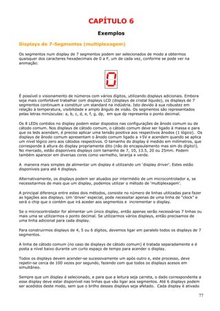 CAPÍTULO 6
Exemplos
Displays de 7-Segmentos (multiplexagem)
Os segmentos num display de 7 segmentos podem ser selecionados de modo a obtermos
quaisquer dos caracteres hexadecimais de 0 a F, um de cada vez, conforme se pode ver na
animação:

É possível o visionamento de números com vários dígitos, utilizando displays adicionais. Embora
seja mais confortável trabalhar com displays LCD (displays de cristal líquido), os displays de 7
segmentos continuam a constituir um standard na indústria. Isto devido à sua robustez em
relação à temperatura, visibilidade e amplo ângulo de visão. Os segmentos são representados
pelas letras minúsculas: a, b, c, d, e, f, g, dp, em que dp representa o ponto decimal.
Os 8 LEDs contidos no display podem estar dispostos nas configurações de ânodo comum ou de
cátodo comum. Nos displays de cátodo comum, o cátodo comum deve ser ligado à massa e para
que os leds acendam, é preciso aplicar uma tensão positiva aos respectivos ânodos (1 lógico). Os
displays de ânodo comum apresentam o ânodo comum ligado a +5V e acendem quando se aplica
um nível lógico zero aos cátodos respectivos. O tamanho do display é medido em milímetros, que
corresponde à altura do display propriamente dito (não do encapsulamento mas sim do dígito!).
No mercado, estão disponíveis displays com tamanho de 7, 10, 13.5, 20 ou 25mm. Podem
também aparecer em diversas cores como vermelho, laranja e verde.
A maneira mais simples de alimentar um display é utilizando um ‘display driver’. Estes estão
disponíveis para até 4 displays.
Alternativamente, os displays podem ser atuados por intermédio de um microcontrolador e, se
necessitarmos de mais que um display, podemos utilizar o método de ‘multiplexagem’.
A principal diferença entre estes dois métodos, consiste no número de linhas utilizadas para fazer
as ligações aos displays. Um ‘driver’ especial, pode necessitar apenas de uma linha de “clock” e
será o chip que o contém que irá aceder aos segmentos e incrementar o display.
Se o microcontrolador for alimentar um único display, então apenas serão necessárias 7 linhas ou
mais uma se utilizarmos o ponto decimal. Se utilizarmos vários displays, então precisamos de
uma linha adicional para cada display.
Para construirmos displays de 4, 5 ou 6 dígitos, devemos ligar em paralelo todos os displays de 7
segmentos.
A linha de cátodo comum (no caso de displays de cátodo comum) é tratada separadamente e é
posta a nível baixo durante um curto espaço de tempo para acender o display.
Todos os displays devem acender-se sucessivamente um após outro e, este processo, deve
repetir-se cerca de 100 vezes por segundo, fazendo com que todos os displays acesos em
simultâneo.
Sempre que um display é selecionado, e para que a leitura seja carreta, o dado correspondente a
esse display deve estar disponível nas linhas que vão ligar aos segmentos. Até 6 displays podem
ser acedidos deste modo, sem que o brilho desses displays seja afetado. Cada display é ativado

77

 