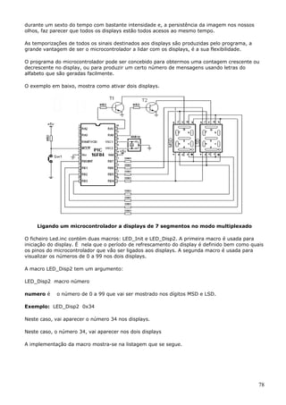 durante um sexto do tempo com bastante intensidade e, a persistência da imagem nos nossos
olhos, faz parecer que todos os displays estão todos acesos ao mesmo tempo.
As temporizações de todos os sinais destinados aos displays são produzidas pelo programa, a
grande vantagem de ser o microcontrolador a lidar com os displays, é a sua flexibilidade.
O programa do microcontrolador pode ser concebido para obtermos uma contagem crescente ou
decrescente no display, ou para produzir um certo número de mensagens usando letras do
alfabeto que são geradas facilmente.
O exemplo em baixo, mostra como ativar dois displays.

Ligando um microcontrolador a displays de 7 segmentos no modo multiplexado
O ficheiro Led.inc contém duas macros: LED_Init e LED_Disp2. A primeira macro é usada para
iniciação do display. É nela que o período de refrescamento do display é definido bem como quais
os pinos do microcontrolador que vão ser ligados aos displays. A segunda macro é usada para
visualizar os números de 0 a 99 nos dois displays.
A macro LED_Disp2 tem um argumento:
LED_Disp2 macro número
numero é

o número de 0 a 99 que vai ser mostrado nos dígitos MSD e LSD.

Exemplo: LED_Disp2 0x34
Neste caso, vai aparecer o número 34 nos displays.
Neste caso, o número 34, vai aparecer nos dois displays
A implementação da macro mostra-se na listagem que se segue.

78

 