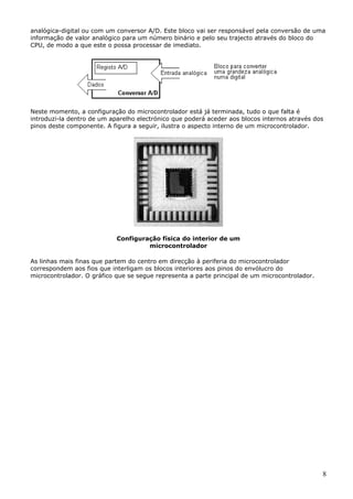 analógica-digital ou com um conversor A/D. Este bloco vai ser responsável pela conversão de uma
informação de valor analógico para um número binário e pelo seu trajecto através do bloco do
CPU, de modo a que este o possa processar de imediato.

Neste momento, a configuração do microcontrolador está já terminada, tudo o que falta é
introduzi-la dentro de um aparelho electrónico que poderá aceder aos blocos internos através dos
pinos deste componente. A figura a seguir, ilustra o aspecto interno de um microcontrolador.

Configuração física do interior de um
microcontrolador
As linhas mais finas que partem do centro em direcção à periferia do microcontrolador
correspondem aos fios que interligam os blocos interiores aos pinos do envólucro do
microcontrolador. O gráfico que se segue representa a parte principal de um microcontrolador.

8

 