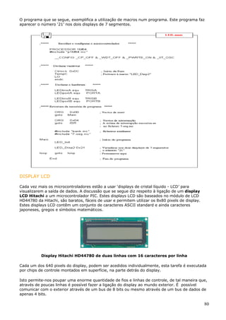 O programa que se segue, exemplifica a utilização de macros num programa. Este programa faz
aparecer o número ‘21’ nos dois displays de 7 segmentos.

DISPLAY LCD
Cada vez mais os microcontroladores estão a usar ‘displays de cristal líquido - LCD’ para
visualizarem a saída de dados. A discussão que se segue diz respeito à ligação de um display
LCD Hitachi a um microcontrolador PIC. Estes displays LCD são baseados no módulo de LCD
HD44780 da Hitachi, são baratos, fáceis de usar e permitem utilizar os 8x80 pixels de display.
Estes displays LCD contêm um conjunto de caracteres ASCII standard e ainda caracteres
japoneses, gregos e símbolos matemáticos.

Display Hitachi HD44780 de duas linhas com 16 caracteres por linha
Cada um dos 640 pixels do display, podem ser acedidos individualmente, esta tarefa é executada
por chips de controle montados em superfície, na parte detrás do display.
Isto permite-nos poupar uma enorme quantidade de fios e linhas de controle, de tal maneira que,
através de poucas linhas é possível fazer a ligação do display ao mundo exterior. É possível
comunicar com o exterior através de um bus de 8 bits ou mesmo através de um bus de dados de
apenas 4 bits.

80

 