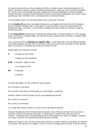 No caso de escolhermos um bus de dados de 8 bits, o display requer uma alimentação de +5V
mais 11 linhas de entrada e saída. Se optarmos pelo bus de dados de 4 bits, apenas precisamos
de 7 linhas mais a alimentação. Quando o display LCD não está habilitado, as linhas de dados
tristate assumem o estado de alta impedância (como se estivessem desligadas do circuito) o que
significa que não interferem com o funcionamento do microcontrolador.
O LCD também requer do microcontrolador mais 3 linhas de “controle”.
A linha Enable (E) permite a ativação do display e a utilização das linhas R/W e RS. Quando a
linha de habilitar (Enable) está a nível baixo, o LCD fica inibido e ignora os sinais R/W e RS.
Quando (E) está a nível alto, o LCD verifica os estados das duas linhas de controle e reage de
acordo com estes.
A linha Read.Write () determina o sentido dos dados entre o microcontrolador e o LCD. Quando
está a nível baixo, os dados estão a ser escritos no LCD. Quando está a nível alto, os dados estão
a ser lidos do LCD.
Com a ajuda da linha de Seleção de registro (RS), o LCD interpreta o tipo de dados presentes
nas linhas de dados. Quando está a nível baixo, está a ser escrita uma instrução no LCD. Quando
está a nível alto é um caracter que está a ser escrito no LCD.
Estado lógico nas linhas de controle:
E

0 Acesso ao LCD inibido
1 Acesso ao LCD habilitado

R/W

0 Escrever dados no LCD
1 Ler dados do LCD

RS

0 Instrução
1 Caracter

A escrita dos dados no LCD, é feita em várias etapas:
Pôr o bit R/W a nível baixo
Pôr o bit RS a nível lógico 0 (instrução) ou a nível lógico 1 (caracter)
Colocar o dado na linha de dados (se for uma operação de escrita)
Pôr a linha E a nível alto
Pôr a linha E a nível baixo
Ler o dado das linhas de dados (no caso de uma operação de leitura)
A leitura de dados do LCD é feita da mesma maneira, mas a linha de controle tem que estar a
nível alto. Antes de enviarmos comandos ou dados para o módulo LCD, este tem que ser
iniciado. Comandos típicos enviados depois de um reset podem ser: ativar um display, visualizar
um cursor e escrever os caracteres da esquerda para a direita.
Depois de iniciado o LCD, ele fica pronto para continuar a receber dados ou comandos. Se receber
um caracter, ele escreve-o no display e move o cursor um espaço para a direita. O cursor marca o

81

 