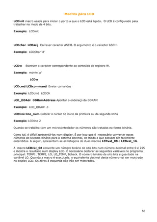 Macros para LCD
LCDinit macro usada para iniciar o porto a que o LCD está ligado. O LCD é configurado para
trabalhar no modo de 4 bits.
Exemplo: LCDinit

LCDchar LCDarg Escrever caracter ASCII. O argumento é o caracter ASCII.
Exemplo: LCDChar ‘d’

LCDw

Escrever o caracter correspondente ao conteúdo do registro W.

Exemplo: movlw ‘p'
LCDw
LCDcmd LCDcommand Enviar comandos
Exemplo: LCDcmd LCDCH
LCD_DDAdr DDRamAddress Apontar o endereço da DDRAM
Exemplo: LCD_DDAdr .3
LCDline line_num Colocar o cursor no início da primeira ou da segunda linha
Exemplo: LCDline 2
Quando se trabalha com um microcontrolador os números são tratados na forma binária.
Como tal, é difícil apresentá-los num display. É por isso que é necessário converter esses
números do sistema binário para o sistema decimal, de modo a que possam ser facilmente
entendidos. A seguir, apresentam-se as listagens de duas macros LCDval_08 e LCDval_16.
A macro LCDval_08 converte um número binário de oito bits num número decimal entre 0 e 255
e mostra o resultado num display LCD. É necessário declarar as seguintes variáveis no programa
principal: TEMP1, TEMP2, LO, LO_TEMP, Bcheck. O número binário de oito bits é guardado na
variável LO. Quando a macro é executada, o equivalente decimal deste número vai ser mostrado
no display LCD. Os zeros à esquerda não irão ser mostrados.

86

 
