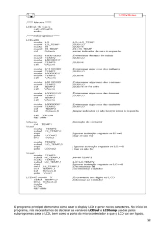 O programa principal demonstra como usar o display LCD e gerar novos caracteres. No início do
programa, nós necessitamos de declarar as variáveis LCDbuf e LCDtemp usadas pelos
subprogramas para o LCD, bem como o porto do microcontrolador a que o LCD vai ser ligado.

88

 