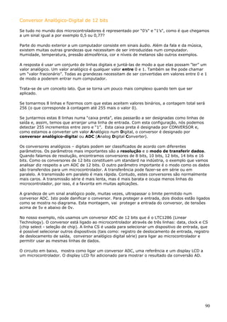 Conversor Analógico-Digital de 12 bits
Se tudo no mundo dos microcontroladores é representado por “0’s" e “1’s", como é que chegamos
a um sinal igual a por exemplo 0,5 ou 0,77?
Parte do mundo exterior a um computador consiste em sinais áudio. Além da fala e da música,
existem muitas outras grandezas que necessitam de ser introduzidas num computador.
Humidade, temperatura, pressão atmosférica, cor e níveis de metanos são outros exemplos.
A resposta é usar um conjunto de linhas digitais e juntá-las de modo a que elas possam “ler” um
valor analógico. Um valor analógico é qualquer valor entre 0 e 1. Também se lhe pode chamar
um “valor fracionário”. Todas as grandezas necessitam de ser convertidas em valores entre 0 e 1
de modo a poderem entrar num computador.
Trata-se de um conceito lato. Que se torna um pouco mais complexo quando tem que ser
aplicado.
Se tomarmos 8 linhas e fizermos com que estas aceitem valores binários, a contagem total será
256 (o que corresponde à contagem até 255 mais o valor 0).
Se juntarmos estas 8 linhas numa “caixa preta”, elas passarão a ser designadas como linhas de
saída e, assim, temos que arranjar uma linha de entrada. Com esta configuração, nós podemos
detectar 255 incrementos entre zero e “1”. Esta caixa preta é designada por CONVERSOR e,
como estamos a converter um valor Analógico num Digital, o conversor é designado por
conversor analógico-digital ou ADC (Analog Digital Converter).
Os conversores analógicos – digitais podem ser classificados de acordo com diferentes
parâmetros. Os parâmetros mais importantes são a resolução e o modo de transferir dados.
Quando falamos de resolução, encontramos conversores de 8 bits, 10 bits, 12 bits, 14 bits e 16
bits. Como os conversores de 12 bits constituem um standard na indústria, o exemplo que vamos
analisar diz respeito a um ADC de 12 bits. O outro parâmetro importante é o modo como os dados
são transferidos para um microcontrolador. A transferência pode fazer-se em série ou em
paralelo. A transmissão em paralelo é mais rápida. Contudo, estes conversores são normalmente
mais caros. A transmissão série é mais lenta, mas é mais barata e ocupa menos linhas do
microcontrolador, por isso, é a favorita em muitas aplicações.
A grandeza de um sinal analógico pode, muitas vezes, ultrapassar o limite permitido num
conversor ADC. Isto pode danificar o conversor. Para proteger a entrada, dois diodos estão ligados
como se mostra no diagrama. Esta montagem, vai proteger a entrada do conversor, de tensões
acima de 5v e abaixo de 0v.
No nosso exemplo, nós usamos um conversor ADC de 12 bits que é o LTC1286 (Linear
Technology). O conversor está ligado ao microcontrolador através de três linhas: data, clock e CS
(chip select - seleção de chip). A linha CS é usada para selecionar um dispositivo de entrada, que
é possível selecionar outros dispositivos (tais como: registro de deslocamento de entrada, registro
de deslocamento de saída, conversor analógico digital série) para ligar ao microcontrolador e
permitir usar as mesmas linhas de dados.
O circuito em baixo, mostra como ligar um conversor ADC, uma referência e um display LCD a
um microcontrolador. O display LCD foi adicionado para mostrar o resultado da conversão AD.

90

 