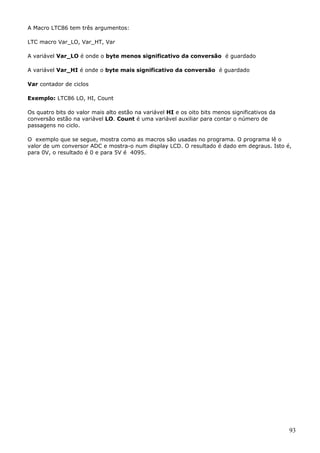 A Macro LTC86 tem três argumentos:
LTC macro Var_LO, Var_HT, Var
A variável Var_LO é onde o byte menos significativo da conversão é guardado
A variável Var_HI é onde o byte mais significativo da conversão é guardado
Var contador de ciclos
Exemplo: LTC86 LO, HI, Count
Os quatro bits do valor mais alto estão na variável HI e os oito bits menos significativos da
conversão estão na variável LO. Count é uma variável auxiliar para contar o número de
passagens no ciclo.
O exemplo que se segue, mostra como as macros são usadas no programa. O programa lê o
valor de um conversor ADC e mostra-o num display LCD. O resultado é dado em degraus. Isto é,
para 0V, o resultado é 0 e para 5V é 4095.

93

 
