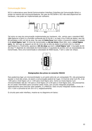 Comunicação Série
SCI é a abreviatura para Serial Communication Interface (Interface de Comunicação Série) e
existe na maioria dos microcontroladores. No caso do PIC16F84 o SCI não está disponível em
hardware, mas pode ser implementado por software.

Tal como no caso da comunicação implementada por hardware, nós vamos usar o standard NRZ
(Não Retorno a Zero) e o formato conhecido por 8 (9)-N-1, ou seja, 8 ou 9 bits de dados, sem bit
de paridade e com um bit de stop. No caso de linha livre (sem estar a transmitir dados) o estado
é de nível lógico ‘um’. O início de transmissão ou bit de início (Start Bit), tem o nível lógico
zero. Os bits que se seguem ao bit de início são os bits de dados (o primeiro bit é o menos
significativo) e, finalmente, aparece o bit de stop que tem o nível lógico ‘um’. A duração do bit
de stop ‘T’ depende da velocidade de transmissão e é ajustada de acordo com as necessidades da
transmissão. Para uma transmissão à velocidade de 9600 bauds, T tem o valor de 104µS.

Designações dos pinos no conector RS232
Para podermos ligar um microcontrolador a um porto série de um computador PC, nós precisamos
ajustar o nível dos sinais, só assim a comunicação poderá ter lugar. O nível do sinal num PC, é de
-10V para o nível lógico um e +10V para nível lógico zero. Como os níveis lógicos num
microcontrolador são de +5V para o nível lógico um e 0V para o nível lógico zero, nós precisamos
de um andar intermédio para converter estes níveis. Um circuito integrado projetado
especialmente para executar este trabalho, é o MAX232. Este circuito integrado recebe sinais de –
10 e +10V e converte-os em 5V e 0 V, respectivamente.
O circuito para este interface, mostra-se no diagrama em baixo:

95

 