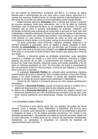 Universidade do Oeste de Santa Catarina - UNOESC



Em seu tratado Ho Oikonomikos, Xenofonte (431-355 a. C.) ensinou as regras
básicas para a administração de uma casa, para a caça, pesca, agricultura e o
manejo dos escravos. Posteriormente, as normas relativas à administração do lar e
das terras de um senhor em particular foram estendidas a polis (cidade-estado).
       Modernamente, define-se Economia como a ciência que estuda o emprego
de recursos escassos, entre usos alternativos, com o fim de obter os melhores
resultados, seja na produção de bens, ou na prestação de serviços. Os recursos
escassos são os bens e serviços empregados na produção, mediante uma
tecnologia conhecida, para a produção de outros bens e serviços de maior valor total
e destinados a atender a demanda. Os usos são alternativos, porque os fatores e as
matérias-primas podem ser utilizados para produzir mais estradas ou mais escolas,
mais canhões ou mais tratores. A produção de todos os bens não pode ser
aumentada ao mesmo tempo, no curto prazo, porque os recursos são limitados.
       Os bens produzidos, como alimentos, vestuário, estradas, máquinas e os
serviços prestados à população, como os ligados à saúde, educação e lazer,
atendem às necessidades do indivíduo que, por definição, são ilimitadas, ao passo
que a oferta dos bens e serviços que compõem sua cesta de consumo é escassa.
Além disso, o consumidor só pode comprar todos os bens que deseja até o limite de
sua renda.
       Portanto, a Economia estuda as atividades econômicas cujas operações
envolvem o emprego de moeda e a troca entre indivíduos, empresas e órgãos
públicos. Ela enfoca, de um lado, o comportamento das empresas, que procuram
produzir de modo mais eficiente, reduzindo custos, sem perder qualidade, a fim de
obter os melhores resultados, ou lucro. De outro lado, ela avalia o comportamento
dos consumidores, tendo em vista os preços, a renda de que dispõem e a oferta de
bens e serviços no mercado.
       A expressão Economia Política era utilizada pelos economistas clássicos
preferencialmente ao termo Economia. Com a análise marxista, a Economia Política
passou a ter maior amplitude, com ênfase no estudo das relações sociais de
produção, no sentido de luta de classes entre capitalistas e trabalhadores.
       Conforme seu objetivo, a Economia situa-se em dois campos perfeitamente
delimitados:
a) Enfocamos a Economia Positiva, quando formulamos teorias e modelos com o
    objetivo de descrevermos o funcionamento das relações econômicas;
b) Atemo-nos a Economia Normativa, quando tivermos por objetivo interferir em
    fenômenos econômicos, por meio de políticas que envolvam juízo de valor, para
    tentar resolver problemas como desemprego, inflação, má distribuição de renda
    etc.

1.4 A ECONOMIA COMO CIÊNCIA

       A Economia é uma ciência social que usa métodos de análise de outras
ciências, como a biologia, Física, Matemática e Estatística. Ela formula seus
modelos, ou teorias, para representar a realidade de forma simplificada e descrever
e interpretar os fatos, a fim de realizar previsões econômicas. Um modelo é uma
abstração da realidade e, não podendo usar todas as variáveis possíveis, adotam-se
as mais relevantes. O modelo parte de um conjunto de argumentos considerados
verdadeiros, as suposições, e estabelece um conjunto de hipóteses de
relacionamentos entre variáveis.




                                                                                 10
Microeconomia
 