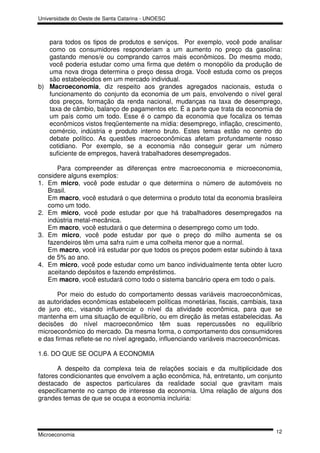 Universidade do Oeste de Santa Catarina - UNOESC



   para todos os tipos de produtos e serviços. Por exemplo, você pode analisar
   como os consumidores responderiam a um aumento no preço da gasolina:
   gastando menos/e ou comprando carros mais econômicos. Do mesmo modo,
   você poderia estudar como uma firma que detém o monopólio da produção de
   uma nova droga determina o preço dessa droga. Você estuda como os preços
   são estabelecidos em um mercado individual.
b) Macroeconomia, diz respeito aos grandes agregados nacionais, estuda o
   funcionamento do conjunto da economia de um país, envolvendo o nível geral
   dos preços, formação da renda nacional, mudanças na taxa de desemprego,
   taxa de câmbio, balanço de pagamentos etc. É a parte que trata da economia de
   um país como um todo. Esse é o campo da economia que focaliza os temas
   econômicos vistos freqüentemente na mídia: desemprego, inflação, crescimento,
   comércio, indústria e produto interno bruto. Estes temas estão no centro do
   debate político. As questões macroeconômicas afetam profundamente nosso
   cotidiano. Por exemplo, se a economia não conseguir gerar um número
   suficiente de empregos, haverá trabalhadores desempregados.

      Para compreender as diferenças entre macroeconomia e microeconomia,
considere alguns exemplos:
1. Em micro, você pode estudar o que determina o número de automóveis no
   Brasil.
   Em macro, você estudará o que determina o produto total da economia brasileira
   como um todo.
2. Em micro, você pode estudar por que há trabalhadores desempregados na
   indústria metal-mecânica.
   Em macro, você estudará o que determina o desemprego como um todo.
3. Em micro, você pode estudar por que o preço do milho aumenta se os
   fazendeiros têm uma safra ruim e uma colheita menor que a normal.
   Em macro, você irá estudar por que todos os preços podem estar subindo à taxa
   de 5% ao ano.
4. Em micro, você pode estudar como um banco individualmente tenta obter lucro
   aceitando depósitos e fazendo empréstimos.
   Em macro, você estudará como todo o sistema bancário opera em todo o país.

       Por meio do estudo do comportamento dessas variáveis macroeconômicas,
as autoridades econômicas estabelecem políticas monetárias, fiscais, cambiais, taxa
de juro etc., visando influenciar o nível da atividade econômica, para que se
mantenha em uma situação de equilíbrio, ou em direção às metas estabelecidas. As
decisões do nível macroeconômico têm suas repercussões no equilíbrio
microeconômico do mercado. Da mesma forma, o comportamento dos consumidores
e das firmas reflete-se no nível agregado, influenciando variáveis macroeconômicas.

1.6. DO QUE SE OCUPA A ECONOMIA

       A despeito da complexa teia de relações sociais e da multiplicidade dos
fatores condicionantes que envolvem a ação econômica, há, entretanto, um conjunto
destacado de aspectos particulares da realidade social que gravitam mais
especificamente no campo de interesse da economia. Uma relação de alguns dos
grandes temas de que se ocupa a economia incluiria:




                                                                                12
Microeconomia
 