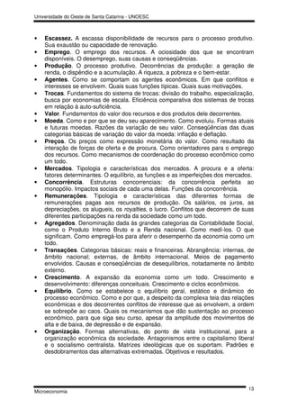 Universidade do Oeste de Santa Catarina - UNOESC



•   Escassez. A escassa disponibilidade de recursos para o processo produtivo.
    Sua exaustão ou capacidade de renovação.
•   Emprego. O emprego dos recursos. A ociosidade dos que se encontram
    disponíveis. O desemprego, suas causas e conseqüências.
•   Produção. O processo produtivo. Decorrências da produção: a geração de
    renda, o dispêndio e a acumulação. A riqueza, a pobreza e o bem-estar.
•   Agentes. Como se comportam os agentes econômicos. Em que conflitos e
    interesses se envolvem. Quais suas funções típicas. Quais suas motivações.
•   Trocas. Fundamentos do sistema de trocas: divisão do trabalho, especialização,
    busca por economias de escala. Eficiência comparativa dos sistemas de trocas
    em relação à auto-suficiência.
•   Valor. Fundamentos do valor dos recursos e dos produtos dele decorrentes.
•   Moeda. Como e por que se deu seu aparecimento. Como evoluiu. Formas atuais
    e futuras moedas. Razões da variação de seu valor. Conseqüências das duas
    categorias básicas de variação do valor da moeda: inflação e deflação.
•   Preços. Os preços como expressão monetária do valor. Como resultado da
    interação de forças de oferta e de procura. Como orientadores para o emprego
    dos recursos. Como mecanismos de coordenação do processo econômico como
    um todo.
•   Mercados. Tipologia e características dos mercados. A procura e a oferta:
    fatores determinantes. O equilíbrio, as funções e as imperfeições dos mercados.
•   Concorrência. Estruturas concorrenciais: da concorrência perfeita ao
    monopólio. Impactos sociais de cada uma delas. Funções da concorrência.
•   Remunerações. Tipologia e características das diferentes formas de
    remunerações pagas aos recursos de produção. Os salários, os juros, as
    depreciações, os alugueis, os royalties, o lucro. Conflitos que decorrem de suas
    diferentes participações na renda da sociedade como um todo.
•   Agregados. Denominação dada às grandes categorias da Contabilidade Social,
    como o Produto Interno Bruto e a Renda nacional. Como medí-los. O que
    significam. Como empregá-los para aferir o desempenho da economia como um
    todo.
•   Transações. Categorias básicas: reais e financeiras. Abrangência: internas, de
    âmbito nacional; externas, de âmbito internacional. Meios de pagamento
    envolvidos. Causas e conseqüências de desequilíbrios, notadamente no âmbito
    externo.
•   Crescimento. A expansão da economia como um todo. Crescimento e
    desenvolvimento: diferenças conceituais. Crescimento e ciclos econômicos.
•   Equilíbrio. Como se estabelece o equilíbrio geral, estático e dinâmico do
    processo econômico. Como e por que, a despeito da complexa teia das relações
    econômicas e dos decorrentes conflitos de interesse que as envolvem, a ordem
    se sobrepõe ao caos. Quais os mecanismos que dão sustentação ao processo
    econômico, para que siga seu curso, apesar da amplitude dos movimentos de
    alta e de baixa, de depressão e de expansão.
•   Organização. Formas alternativas, do ponto de vista institucional, para a
    organização econômica da sociedade. Antagonismos entre o capitalismo liberal
    e o socialismo centralista. Matrizes ideológicas que os suportam. Padrões e
    desdobramentos das alternativas extremadas. Objetivos e resultados.




                                                                                 13
Microeconomia
 