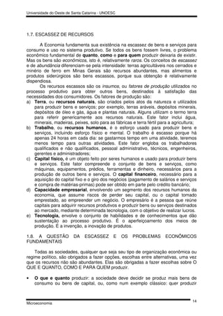 Universidade do Oeste de Santa Catarina - UNOESC




1.7. ESCASSEZ DE RECURSOS

       A Economia fundamenta sua existência na escassez de bens e serviços para
consumo e uso no sistema produtivo. Se todos os bens fossem livres, o problema
econômico fundamental de quanto, como e para quem produzir deixaria de existir.
Mas os bens são econômicos, isto é, relativamente raros. Os conceitos de escassez
e de abundância diferenciam-se pela intensidade: terras agricultáveis nos cerrados e
minério de ferro em Minas Gerais são recursos abundantes, mas alimentos e
produtos siderúrgicos são bens escassos, porque sua obtenção é relativamente
dispendiosa.
       Os recursos escassos são os insumos, ou fatores de produção utilizados no
processo produtivo para obter outros bens, destinados à satisfação das
necessidades dos consumidores. Os fatores de produção são:
a) Terra, ou recursos naturais, são criados pelos atos da natureza e utilizados
    para produzir bens e serviços; por exemplo, terras aráveis, depósitos minerais,
    depósitos de óleo e gás, água e plantas naturais. Alguns utilizam o termo terra
    para referir genericamente aos recursos naturais. Este fator inclui água,
    minerais, madeiras, peixes, solo para as fábricas e terra fértil para a agricultura;
b) Trabalho, ou recursos humanos, é o esforço usado para produzir bens e
    serviços, incluindo esforço físico e mental. O trabalho é escasso porque há
    apenas 24 horas em cada dia: se gastarmos tempo em uma atividade, teremos
    menos tempo para outras atividades. Este fator engloba os trabalhadores
    qualificados e não qualificados, pessoal administrativo, técnicos, engenheiros,
    gerentes e administradores;
c) Capital físico, é um objeto feito por seres humanos e usado para produzir bens
    e serviços. Este fator compreende o conjunto de bens e serviços, como
    máquinas, equipamentos, prédios, ferramentas e dinheiro, necessários para a
    produção de outros bens e serviços. O capital financeiro, necessário para a
    aquisição do capital fixo e o giro dos negócios (pagamento de salários e serviços
    e compra de matérias-primas) pode ser obtido em parte pelo crédito bancário;
d) Capacidade empresarial, envolvendo um segmento dos recursos humanos da
    economia, que assume riscos de perder seu capital, ou o capital tomado
    emprestado, ao empreender um negócio. O empresário é a pessoa que reúne
    capitais para adquirir recursos produtivos e produzir bens ou serviços destinados
    ao mercado, mediante determinada tecnologia, com o objetivo de realizar lucros.
e) Tecnologia, envolve o conjunto de habilidades e de conhecimentos que dão
    sustentação ao processo produtivo. É o aperfeiçoamento dos meios de
    produção. É a invenção, a inovação de produtos.

1.8. A QUESTÃO           DA    ESCASSEZ       E    OS   PROBLEMAS      ECONÔMICOS
FUNDAMENTAIS

    Todas as sociedades, qualquer que seja seu tipo de organização econômica ou
regime político, são obrigados a fazer opções, escolhas entre alternativas, uma vez
que os recursos não são abundantes. Elas são obrigadas a fazer escolhas sobre O
QUE E QUANTO, COMO E PARA QUEM produzir.

•   O que e quanto produzir: a sociedade deve decidir se produz mais bens de
    consumo ou bens de capital, ou, como num exemplo clássico: quer produzir


                                                                                     14
Microeconomia
 